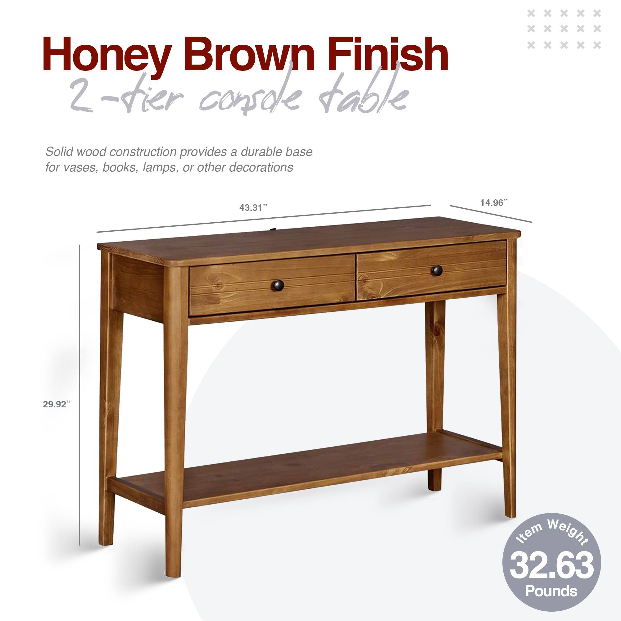 Honey Brown Finish  
2-tier console table  

Solid wood construction provides a durable base for vases, books, lamps, or other decorations  

43.31" x 14.96" x 29.92"  

Item Weight: 32.63 Pounds