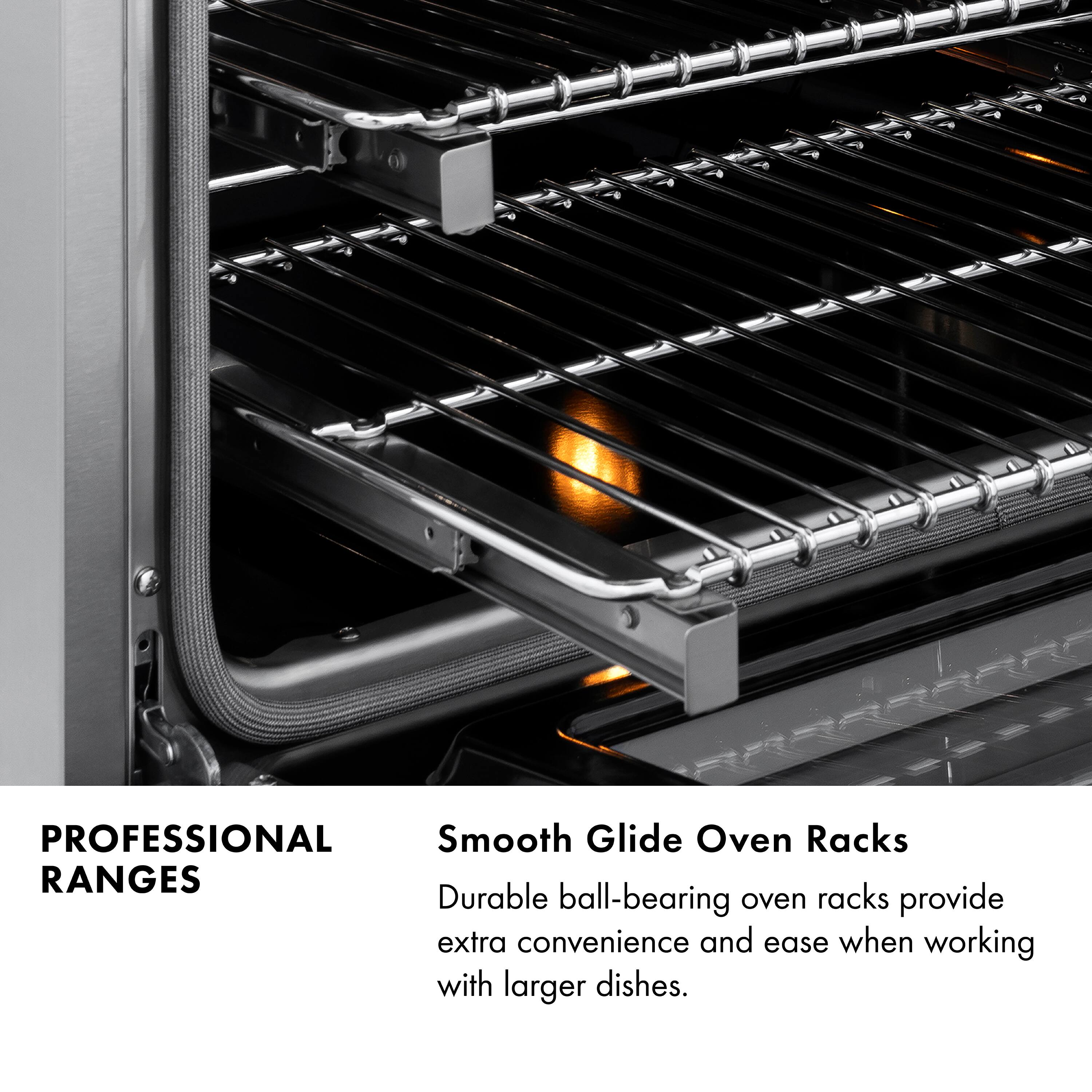 PROFESSIONAL RANGES

Smooth Glide Oven Racks

Durable ball-bearing oven racks provide extra convenience and ease when working with larger dishes.