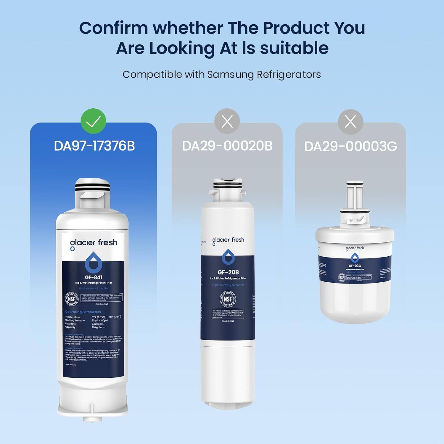 Confirm whether The Product You Are Looking At Is suitable Compatible with Samsung Refrigerators

DA97-17376B
DA29-00020B
DA29-00003G

glacier fresh
glacier fresh
glacier fresh

GF-841 to Water Refrigerator Filter MADE
GF-20B ON Refrigerator Filter every
OF-030 S

NSF CHICREM Operating Parameters Temperature 221 4c) 00 DYC Boking moosune Tipsi 100pal 526-gom Capacity 100 galions
NSF FESTING COMPONENT
ENTREA