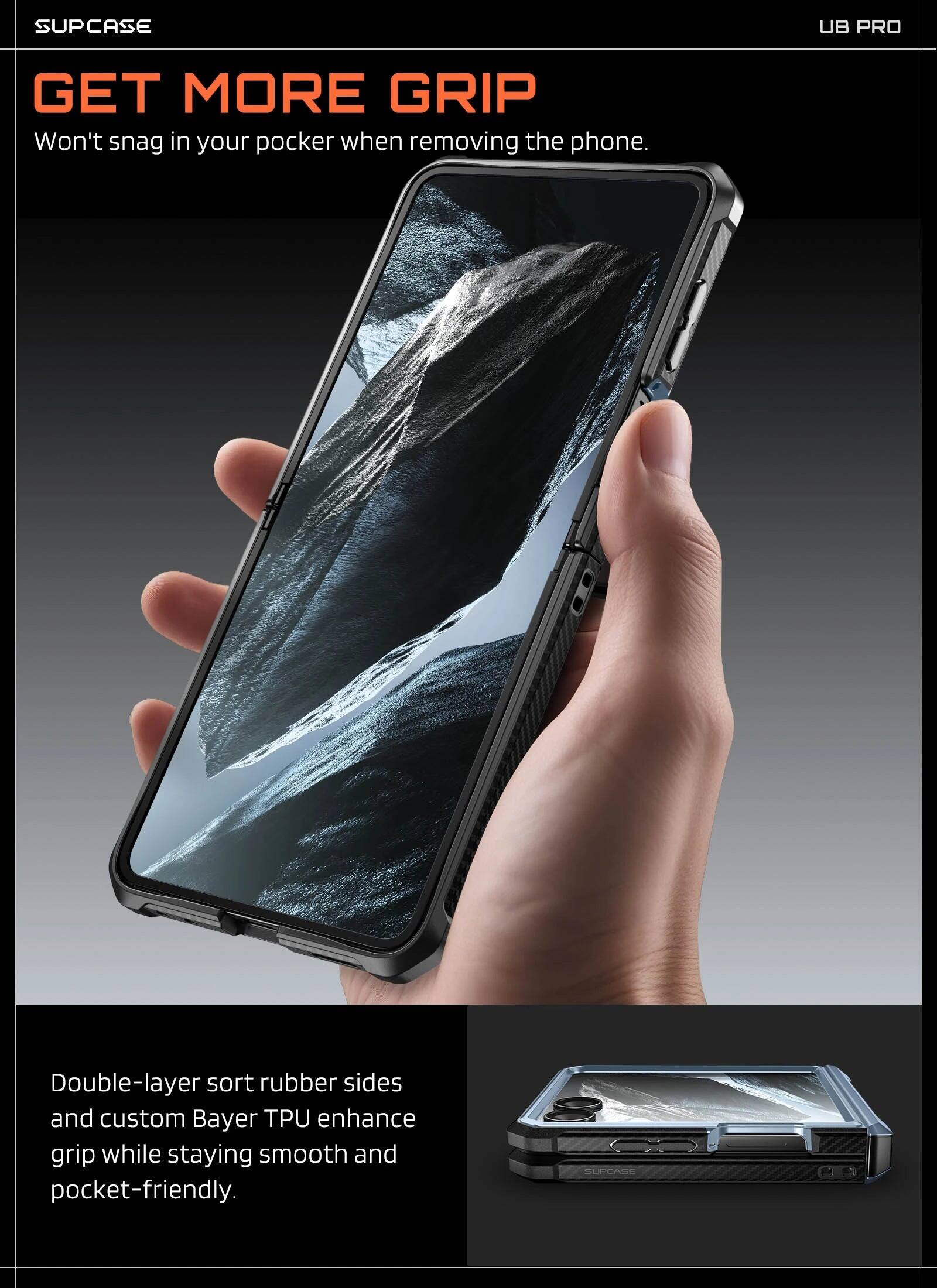 SUPCASE UB PRO

GET MORE GRIP
Won't snag in your pocket when removing the phone.

Double-layer sort rubber sides and custom Bayer TPU enhance grip while staying smooth and pocket-friendly.