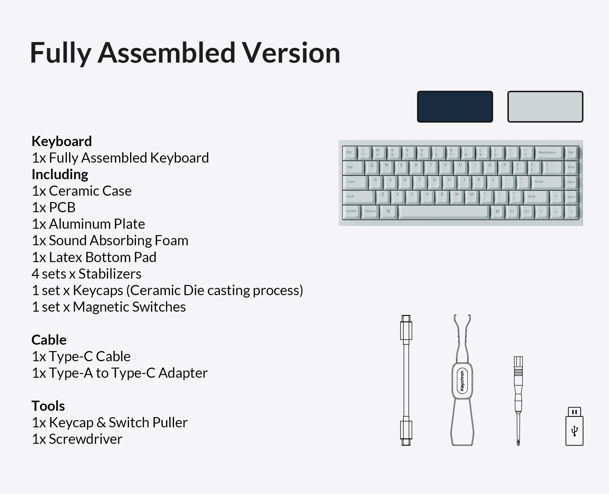 Fully Assembled Version

Keyboard
1x Fully Assembled Keyboard
Including
1x Ceramic Case
1x PCB
1x Aluminum Plate
1x Sound Absorbing Foam
1x Latex Bottom Pad
4 sets x Stabilizers
1 set x Keycaps (Ceramic Die casting process)
1 set x Magnetic Switches

Cable
1x Type-C Cable
1x Type-A to Type-C Adapter

Tools
1x Keycap & Switch Puller
1x Screwdriver