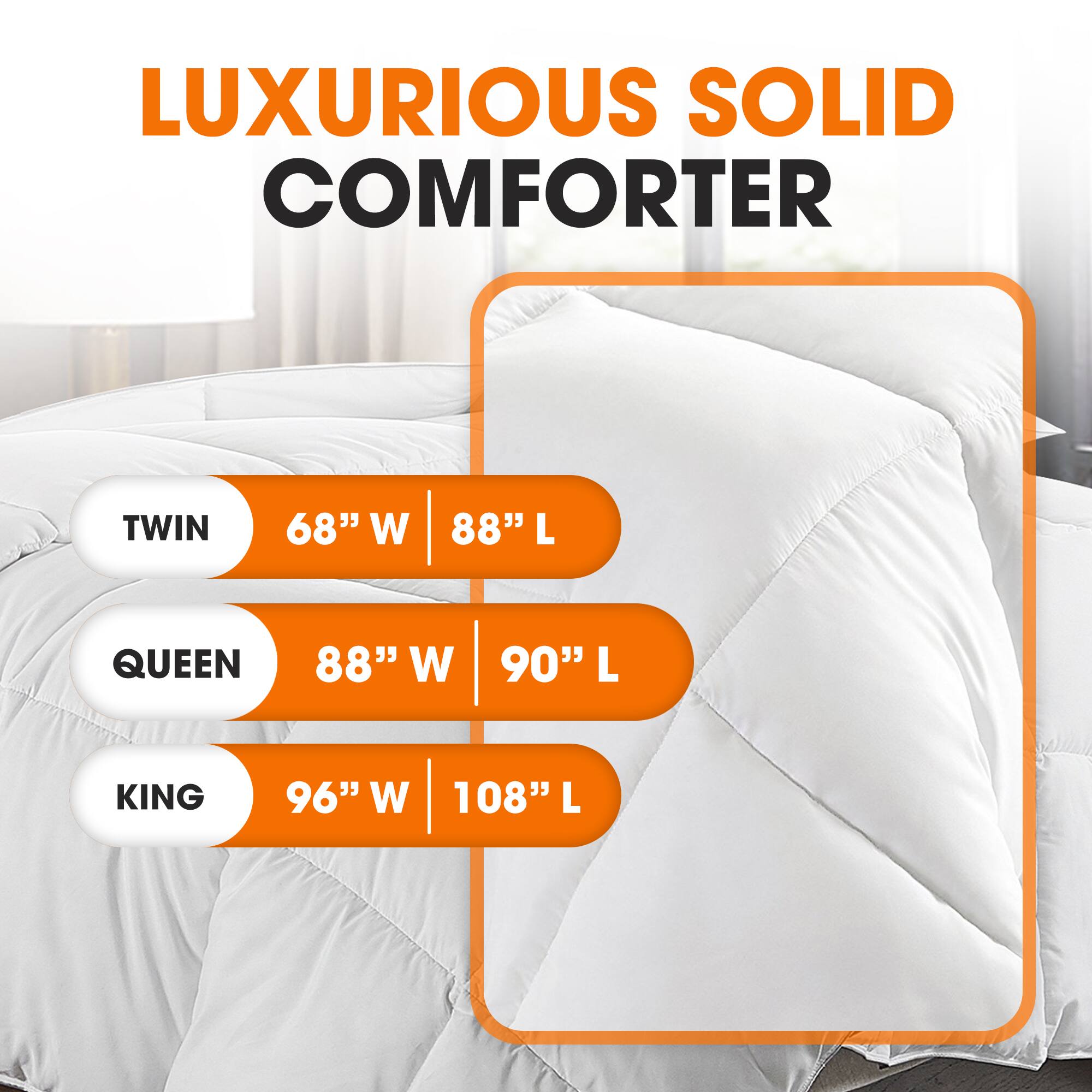 LUXURIOUS SOLID COMFORTER

TWIN  
68" W | 88" L

QUEEN  
88" W | 90" L

KING  
96" W | 108" L