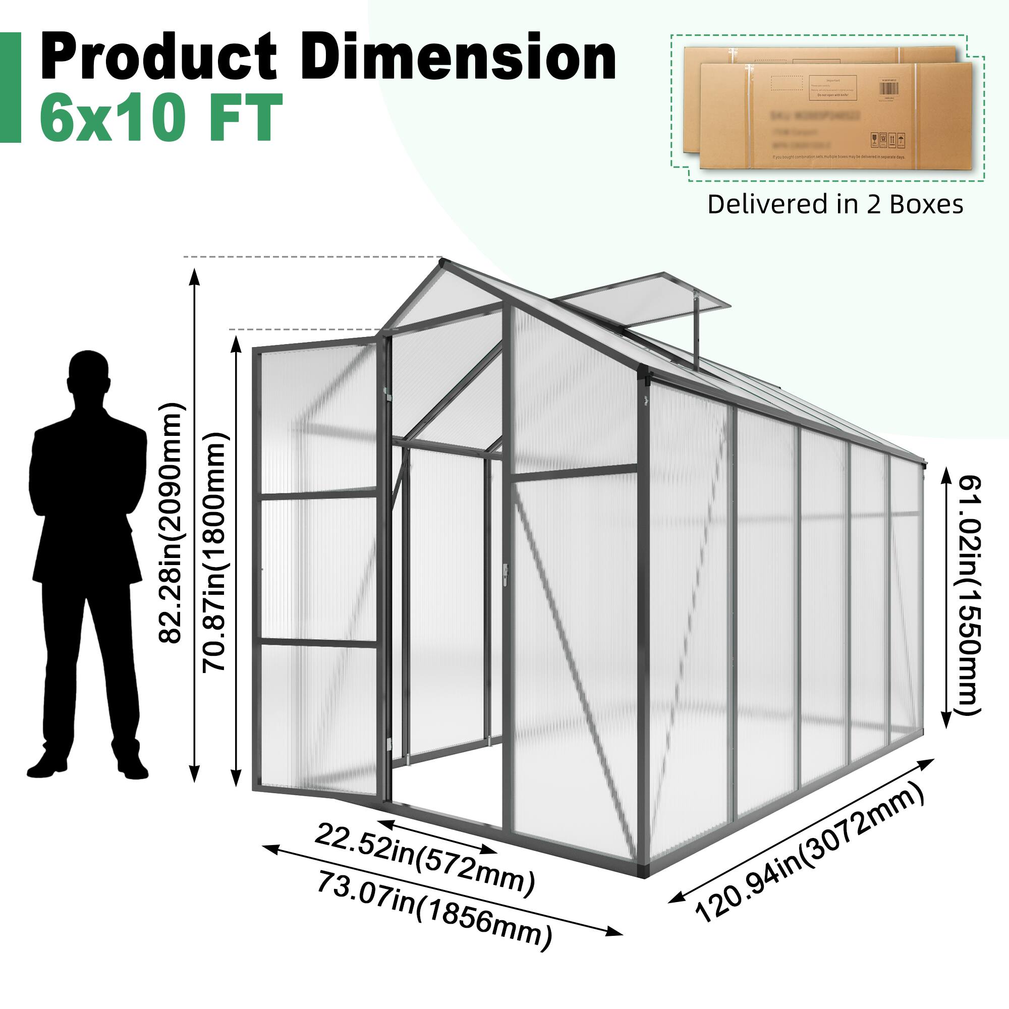 Product Dimension  
6x10 FT  

Delivered in 2 Boxes  

- Height: 82.28in (2090mm)  
- Width: 70.87in (1800mm)  
- Depth: 61.02in (1550mm)  
- Door Width: 22.52in (572mm)  
- Door Height: 73.07in (1856mm)  
- Length: 120.94in (3072mm)