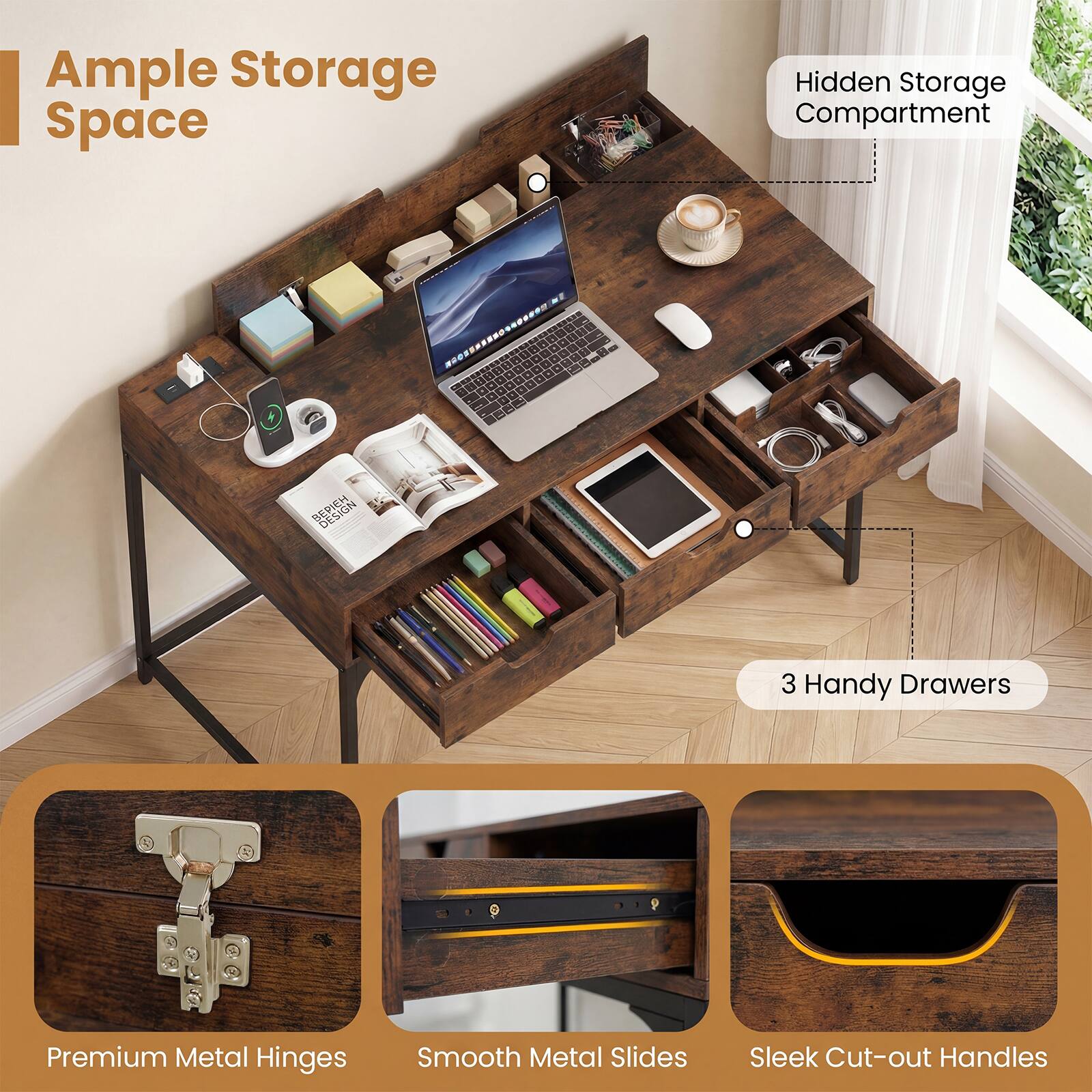 Ample Storage Space  
Hidden Storage Compartment  
3 Handy Drawers  
Premium Metal Hinges  
Smooth Metal Slides  
Sleek Cut-out Handles