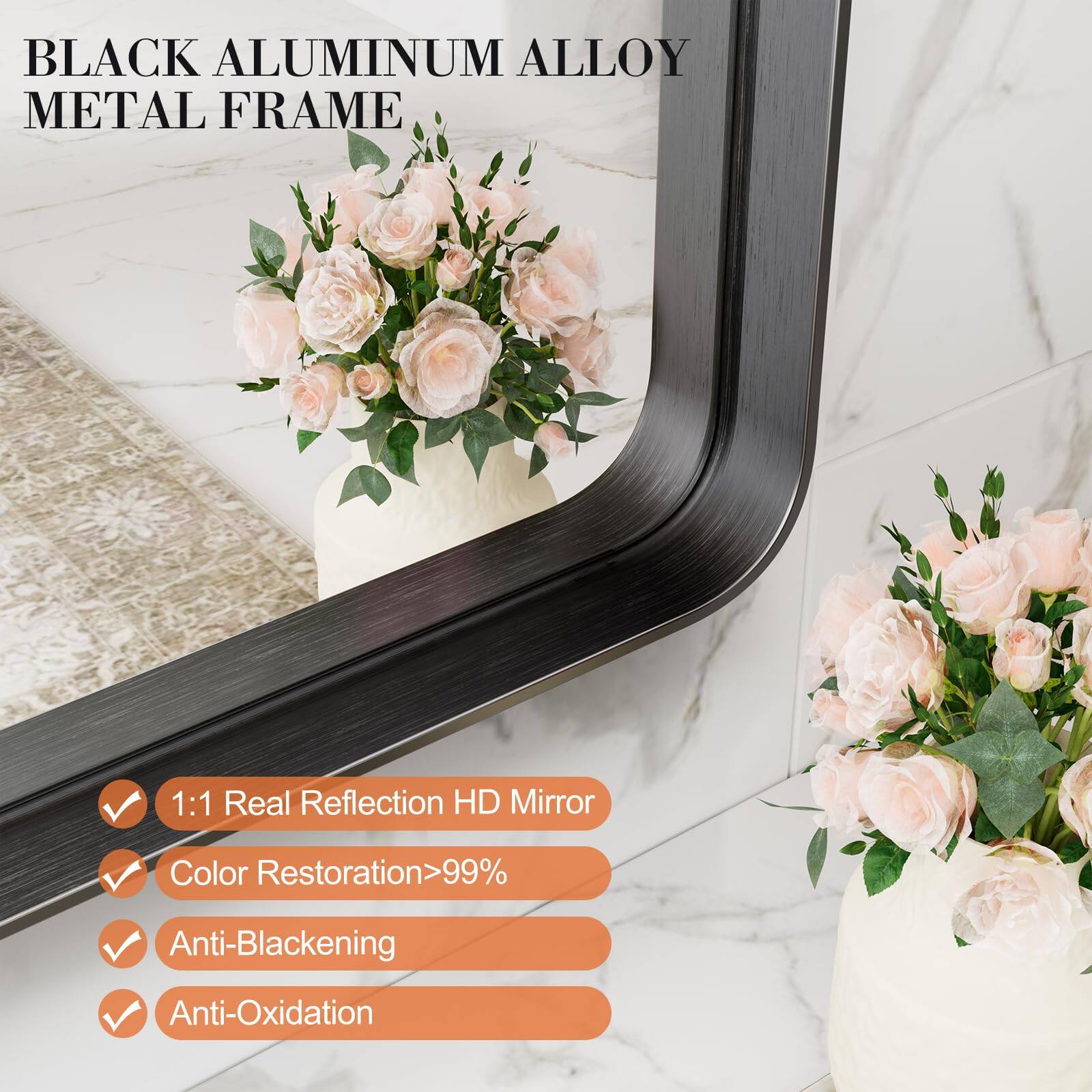 BLACK ALUMINUM ALLOY METAL FRAME

1:1 Real Reflection HD Mirror
Color Restoration >99%
Anti-Blackening
Anti-Oxidation