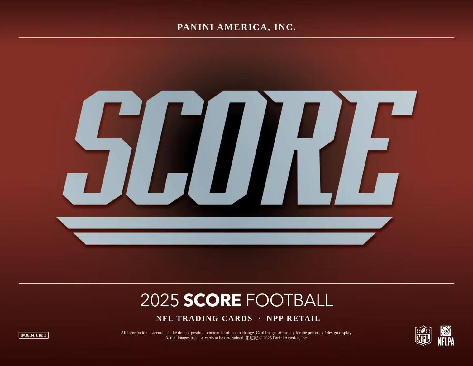 PANINI AMERICA, INC.

SCORE

2025 SCORE FOOTBALL

NFL TRADING CARDS • NPP RETAIL

All information is accurate at the time of posting - content is subject to change. Card images are solely for the purpose of design display. Actual images used on cards to be determined. © 2025 Panini America, Inc.

NFL NFLPA