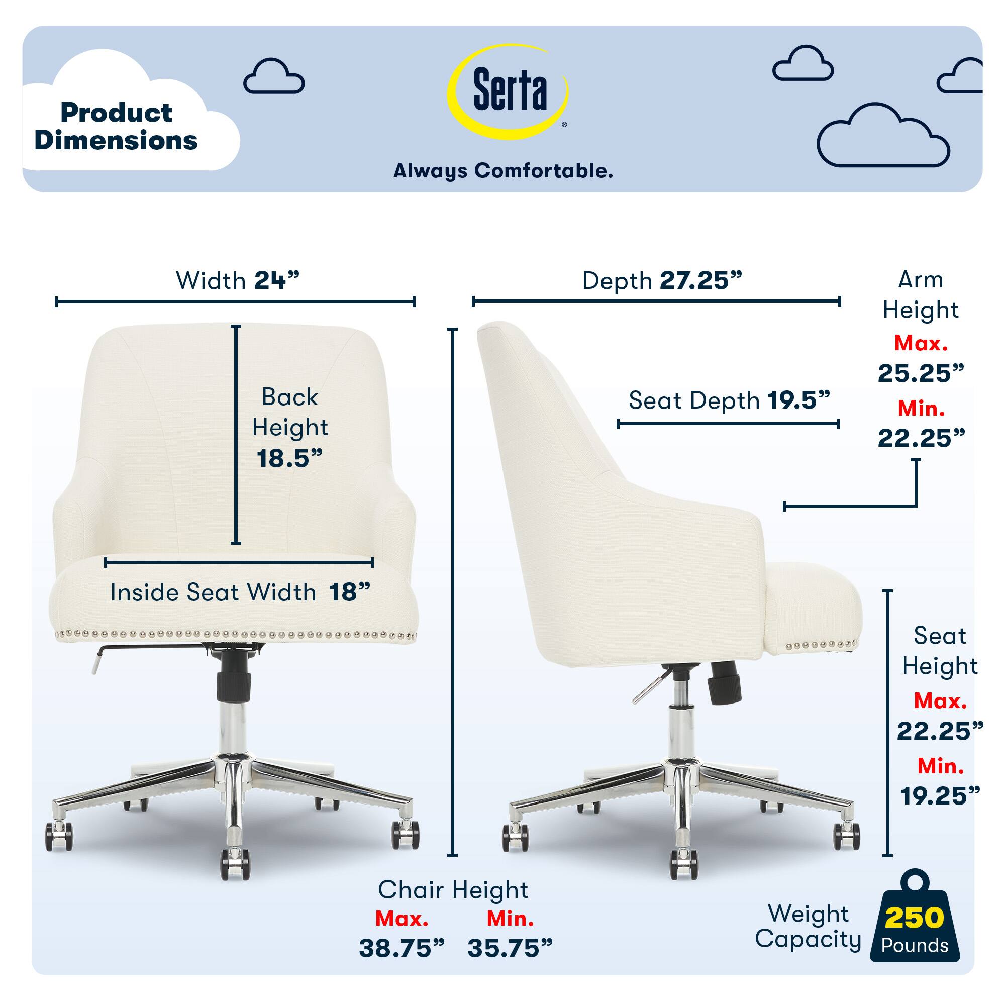 Product Dimensions Serta Always Comfortable.
Width 24"
Back Height 18.5"
Depth 27.25"
Seat Depth 19.5"
Arm Height Max. 25.25"
Min. 22.25"
Inside Seat Width 18"
Seat Height Max. 22.25"
Min. 19.25"
Chair Height Max. 38.75"
Min. 35.75"
Weight 250
Capacity Pounds 250