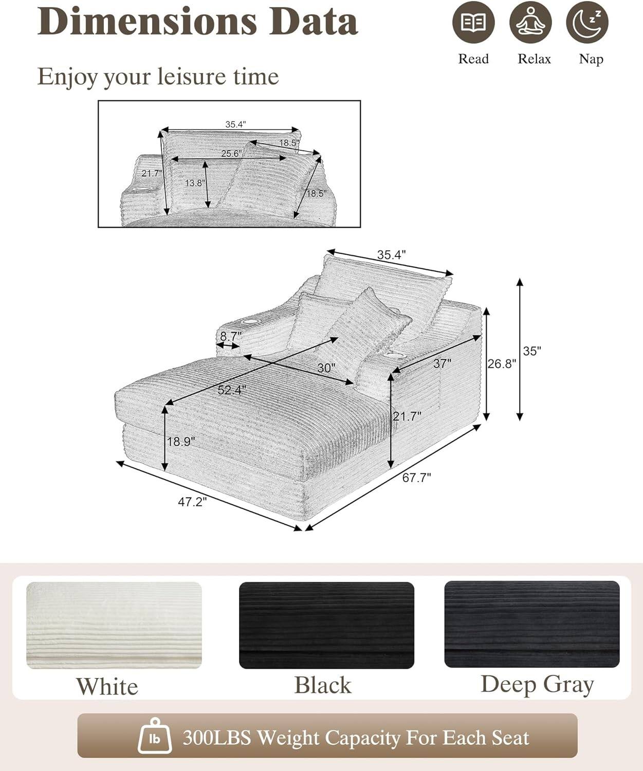 Dimensions Data  
Enjoy your leisure time  

Read Relax Nap  

35.4"  
25.6"  
18.5"  
21.7"  
13.8"  
18.5"  
35.4"  
8.7"  
30"  
37"  
35"  
26.8"  
52.4"  
21.7"  
18.9"  
67.7"  
47.2"  

White  
Black  
Deep Gray  

300LBS Weight Capacity For Each Seat