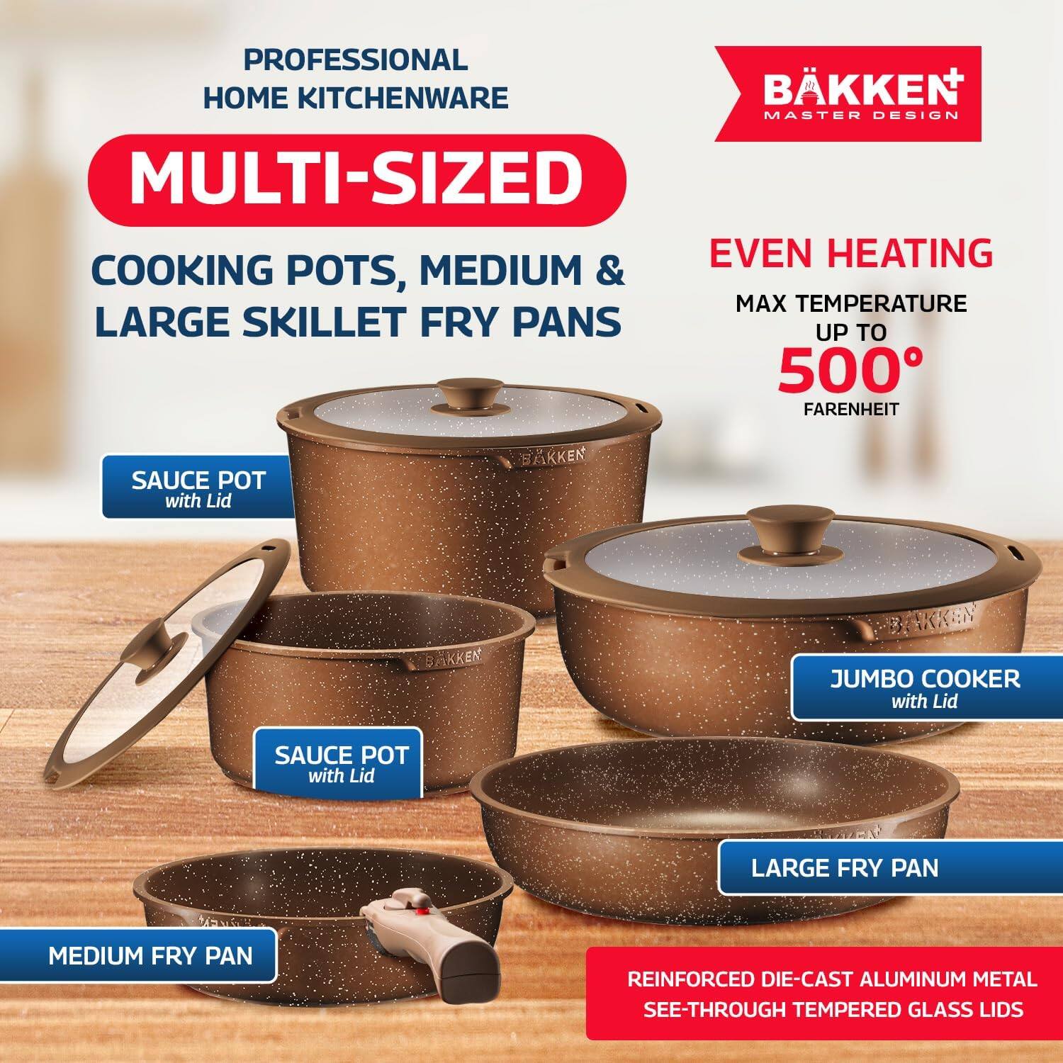 PROFESSIONAL HOME KITCHENWARE

MULTI-SIZED COOKING POTS, MEDIUM & LARGE SKILLET FRY PANS

EVEN HEATING  
MAX TEMPERATURE UP TO 500° FAHRENHEIT

SAUCE POT with Lid  
JUMBO COOKER with Lid  
LARGE FRY PAN  
MEDIUM FRY PAN

REINFORCED DIE-CAST ALUMINUM METAL  
SEE-THROUGH TEMPERED GLASS LIDS

BÄKKEN  
MASTER DESIGN