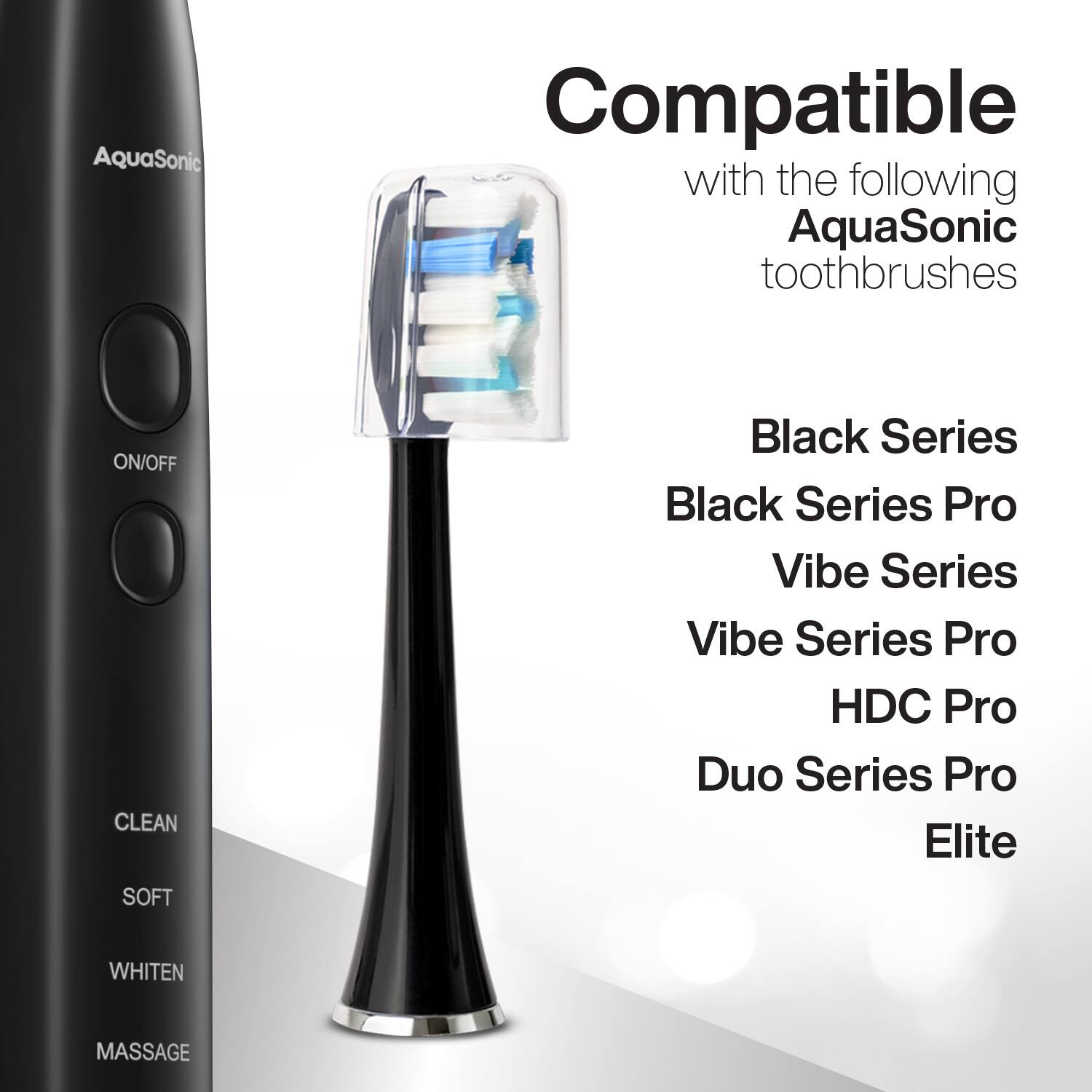 Compatible with the following AquaSonic toothbrushes

- Black Series
- Black Series Pro
- Vibe Series
- Vibe Series Pro
- HDC Pro
- Duo Series Pro
- Elite