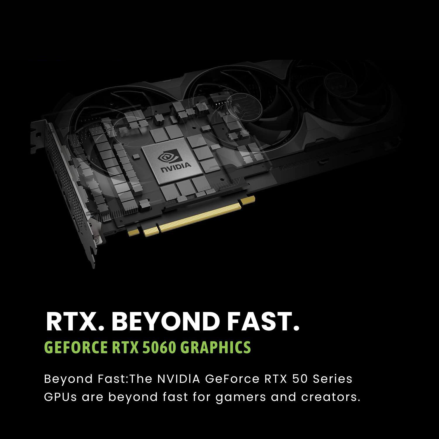 RTX. BEYOND FAST.  
GEFORCE RTX 5060 GRAPHICS  

Beyond Fast: The NVIDIA GeForce RTX 50 Series GPUs are beyond fast for gamers and creators.
