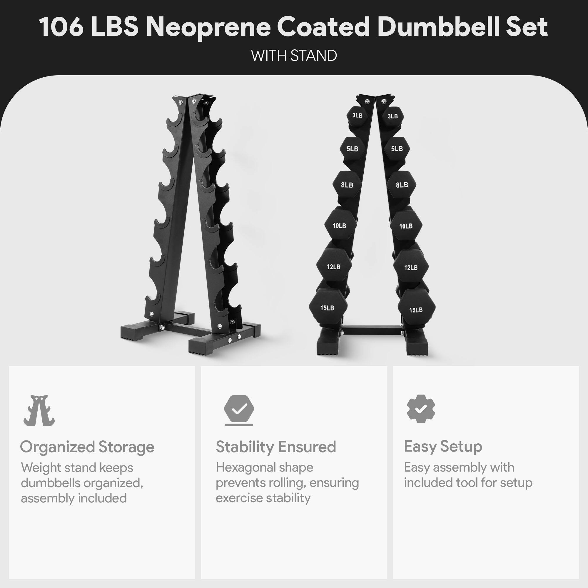 106 LBS Neoprene Coated Dumbbell Set WITH STAND

3LB 3LB 5LB 5LB 8LB 8LB 10LB 10LB 12LB 12LB 15LB 15LB

Organized Storage
Weight stand keeps dumbbells organized, assembly included

Stability Ensured
Hexagonal shape prevents rolling, ensuring exercise stability

Easy Setup
Easy assembly with included tool for setup