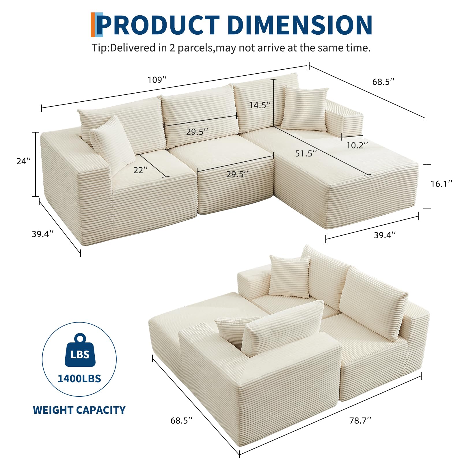 **PRODUCT DIMENSION**

Tip: Delivered in 2 parcels, may not arrive at the same time.

- Length: 109"
- Width: 68.5"
- Height: 39.4"
- Seat Height: 16.1"
- Back Height: 51.5"
- Armrest Height: 10.2"
- Seat Depth: 29.5"
- Seat Width: 29.5"
- Cushion Depth: 24"
- Cushion Width: 22"
- Cushion Height: 14.5"

**WEIGHT CAPACITY**
- 1400LBS