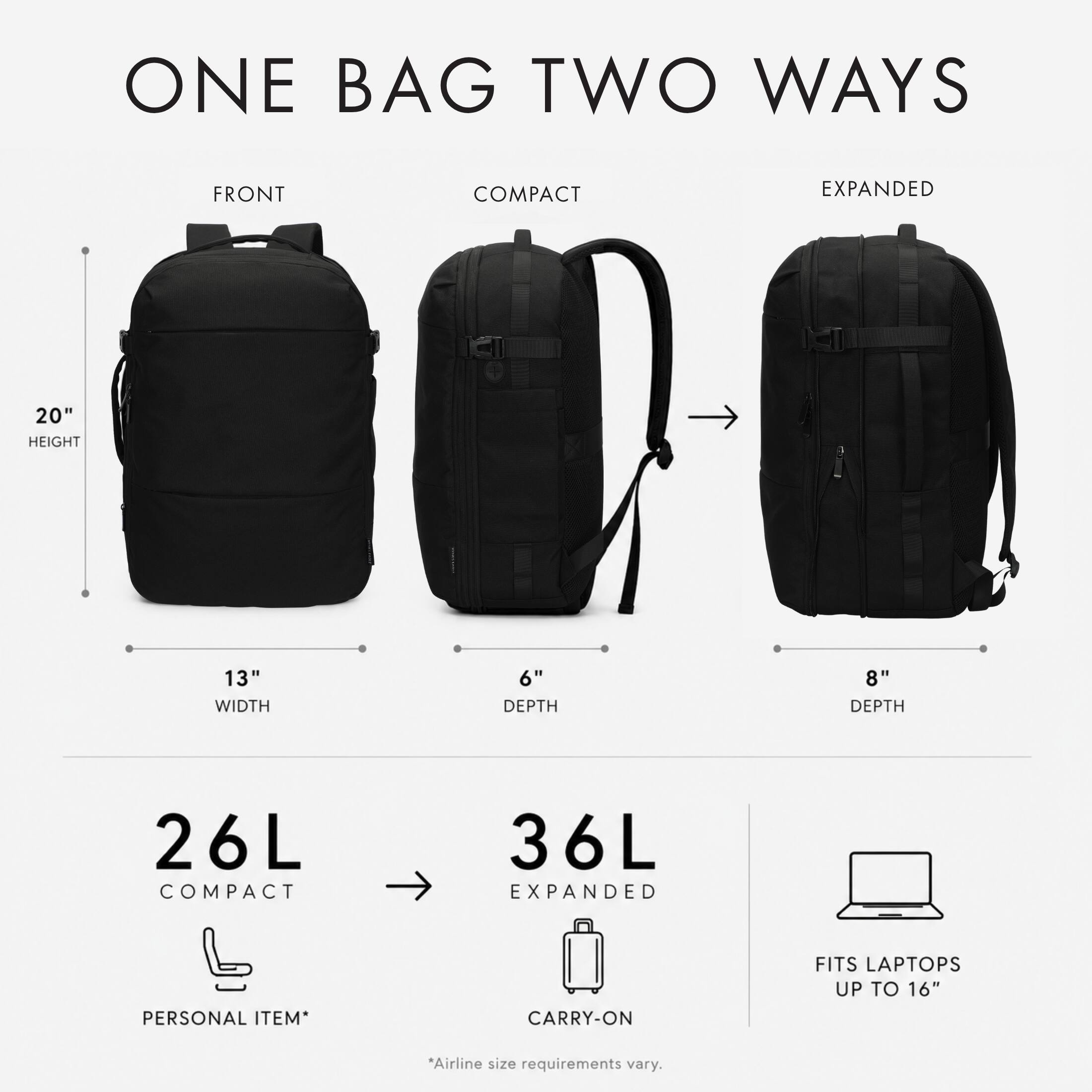 ONE BAG TWO WAYS

FRONT
COMPACT
EXPANDED

20" HEIGHT
13" WIDTH
6" DEPTH
8" DEPTH

26L COMPACT
36L EXPANDED

PERSONAL ITEM*
CARRY-ON
FITS LAPTOPS UP TO 16"

*Airline size requirements vary.