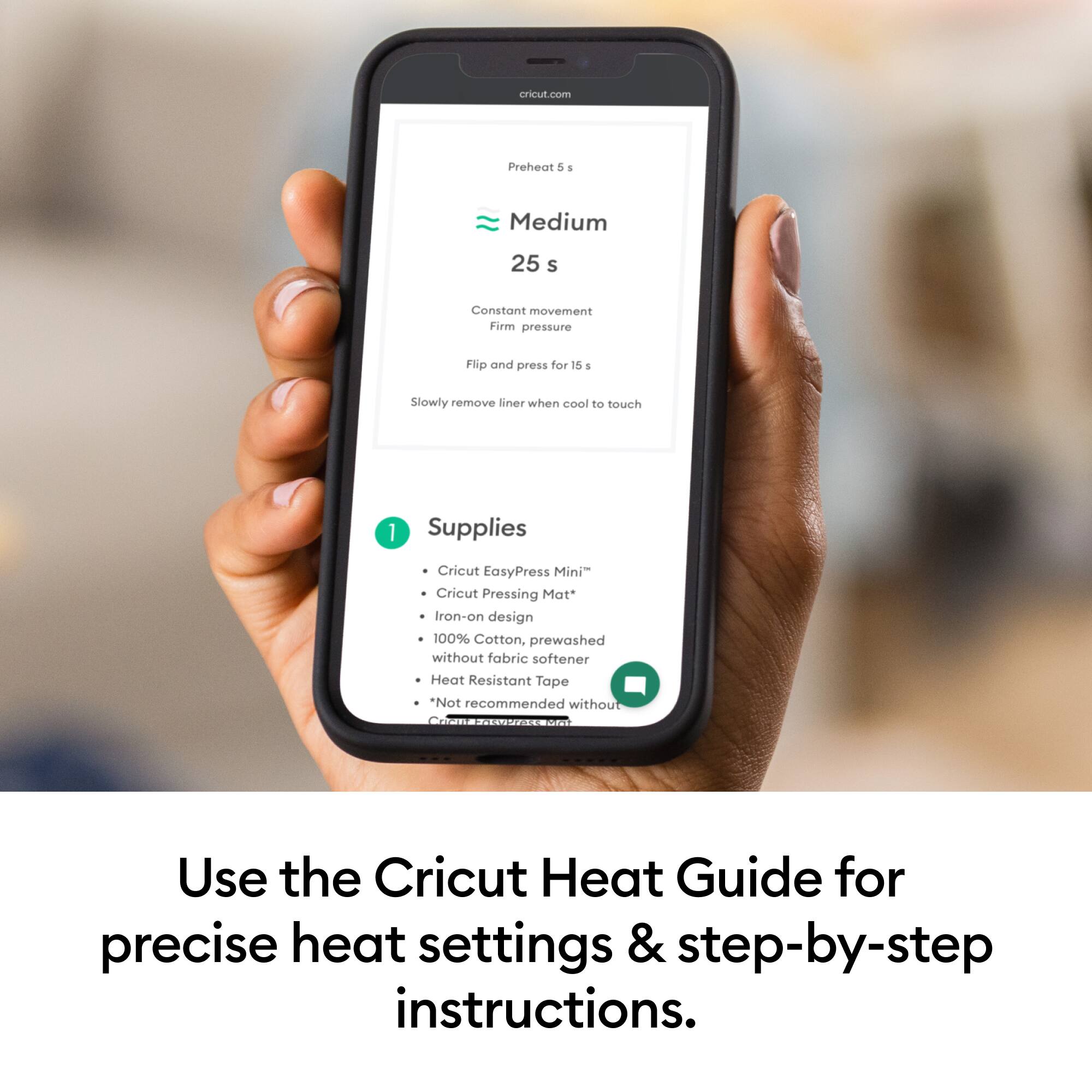 cricut.com
Preheat &
Medium
25 s
Constant movement
Firm pressure
Flip and press for 15 s
Slowly remove liner when cool to touch
1 Supplies
- Cricut EasyPress Mini™
- Cricut Pressing Mat™
- Iron-on design
- 100% Cotton, prewashed without fabric softener
- Heat Resistant Tape
*Not recommended without emaa oncon
Use the Cricut Heat Guide for precise heat settings & step-by-step instructions.