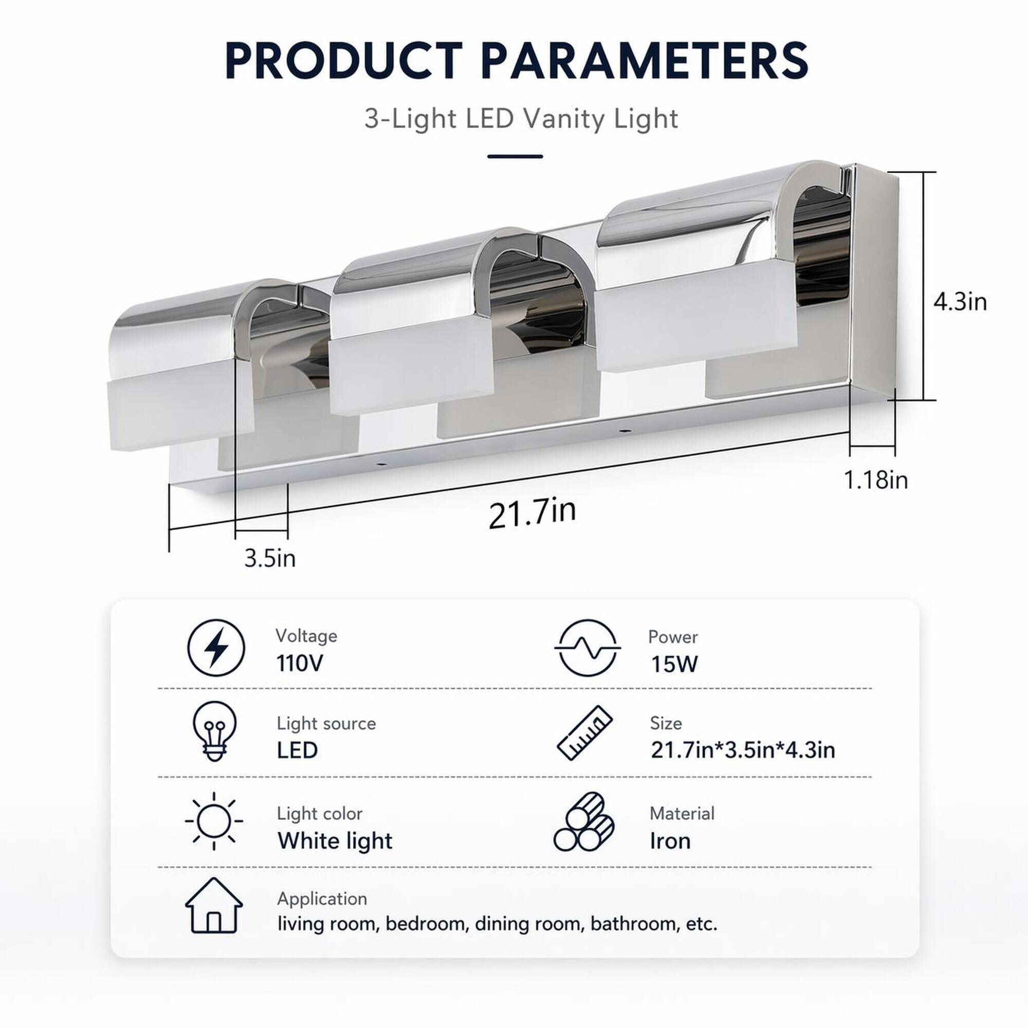 PRODUCT PARAMETERS

3-Light LED Vanity Light

- 4.3in
- 3.5in
- 21.7in
- 1.18in

- Voltage: 110V
- Power: 15W
- Light source: LED
- Size: 21.7in*3.5in*4.3in
- Light color: White light
- Material: Iron
- Application: living room, bedroom, dining room, bathroom, etc.