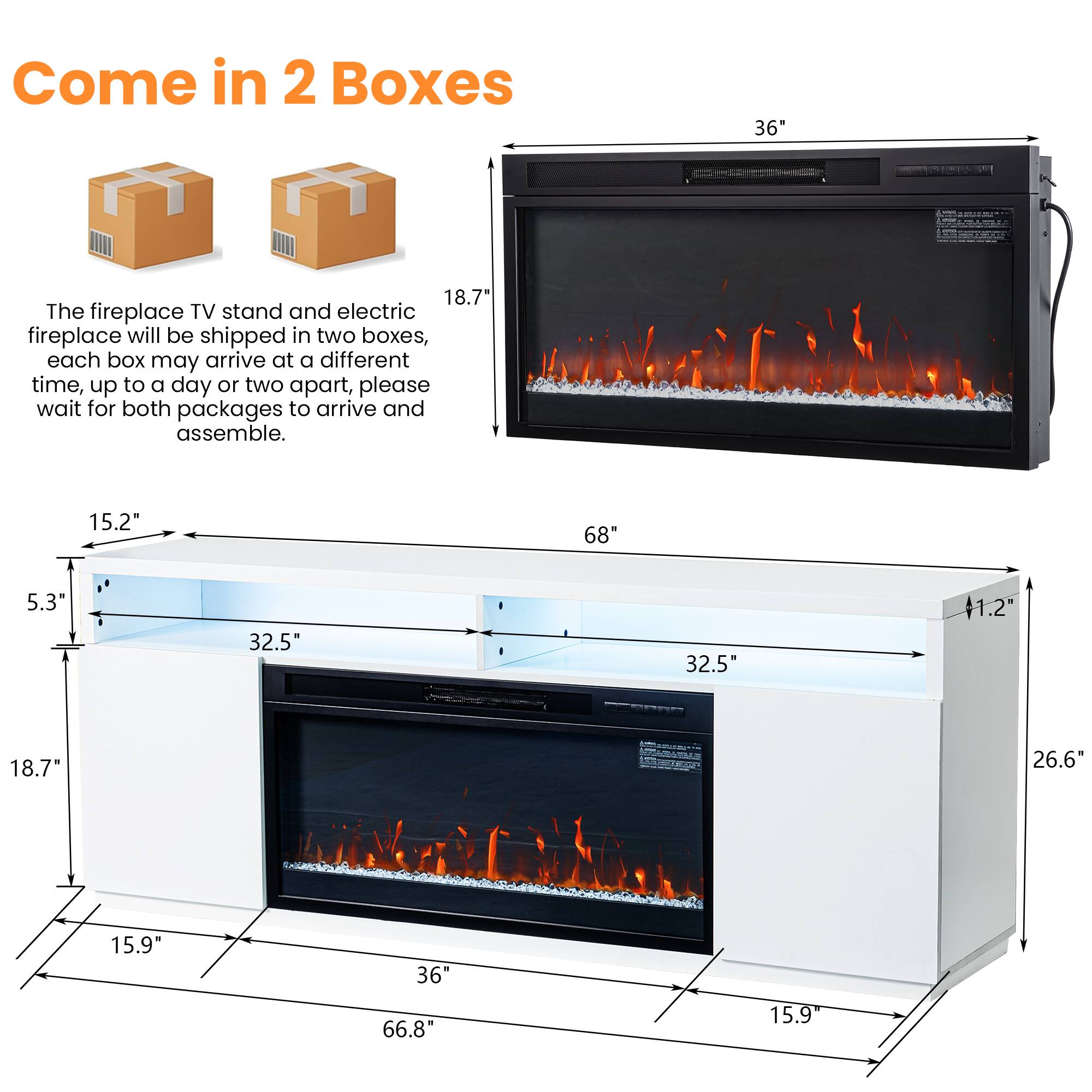Come in 2 Boxes

The fireplace TV stand and electric fireplace will be shipped in two boxes, each box may arrive at a different time, up to a day or two apart, please wait for both packages to arrive and assemble.

- 36"
- 68"
- 18.7"
- 15.2"
- 5.3"
- 32.5"
- 32.5"
- 41.2"
- 18.7"
- 26.6"
- 15.9"
- 36"
- 66.8"
- 15.9"