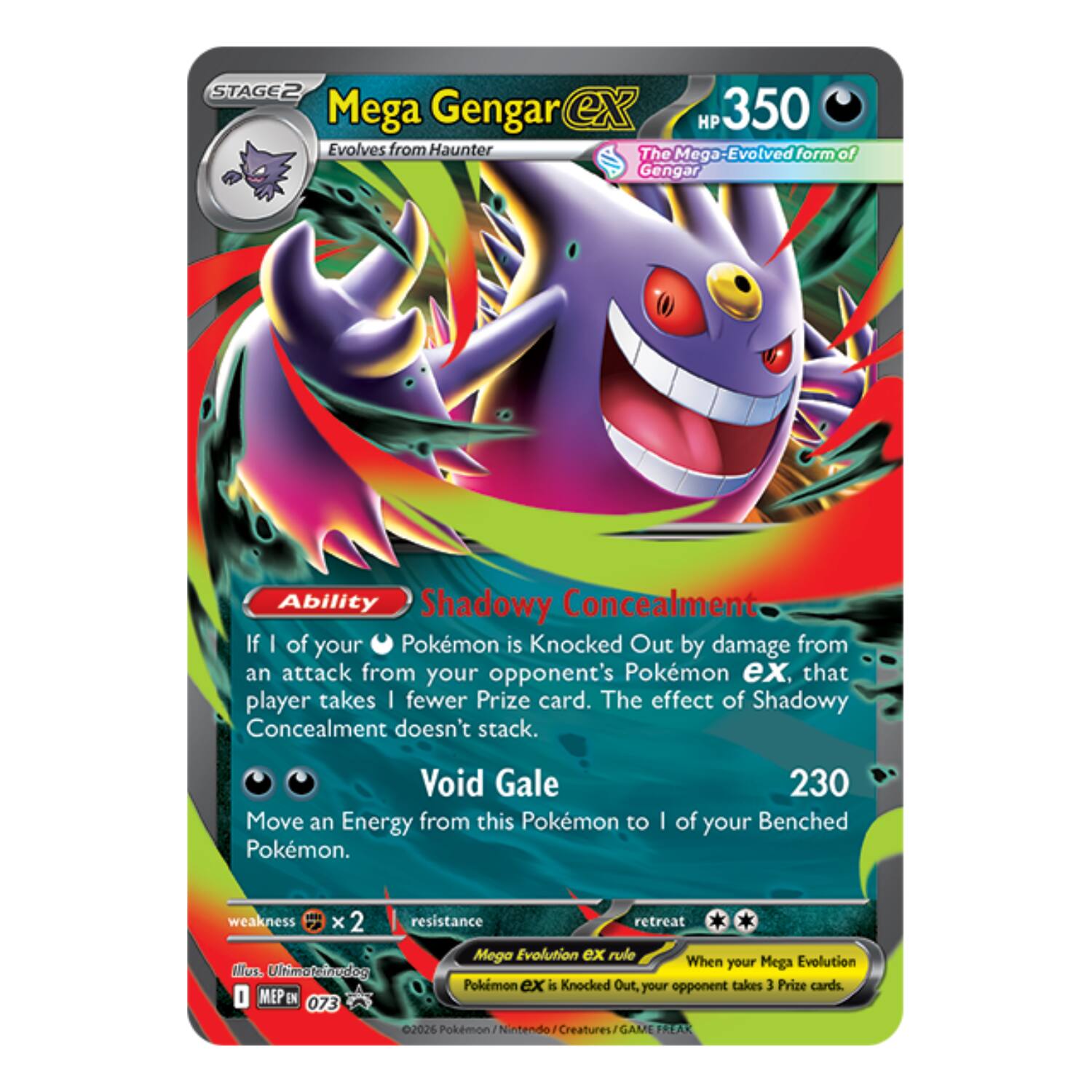 STAGE2 Mega Gengar ex  
HP 350  
Evolves from Haunter  
The Mega-Evolved form of Gengar  

Ability: Shadowy Concealment  
If 1 of your Pokémon is Knocked Out by damage from an attack from your opponent's Pokémon ex, that player takes 1 fewer Prize card. The effect of Shadowy Concealment doesn't stack.  

Void Gale  
Move an Energy from this Pokémon to 1 of your Benched Pokémon.  

230  
weakness x 2  
resistance  
retreat  

Mega Evolution EX rule  
When your Mega Evolution EX Pokémon is Knocked Out, your opponent takes 3 Prize cards.  

MEP EN 073  
©2026 Pokémon - Nintendo Creatures / GAME FREAK