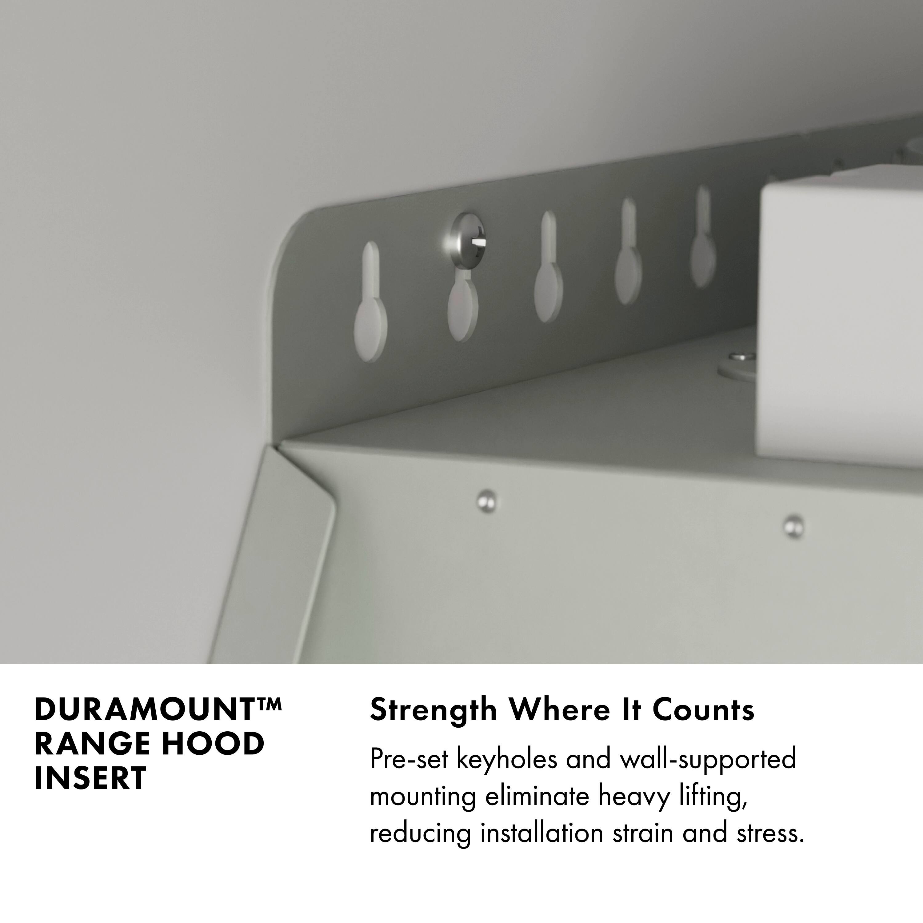 DURAMOUNT™ RANGE HOOD INSERT

Strength Where It Counts

Pre-set keyholes and wall-supported mounting eliminate heavy lifting, reducing installation strain and stress.