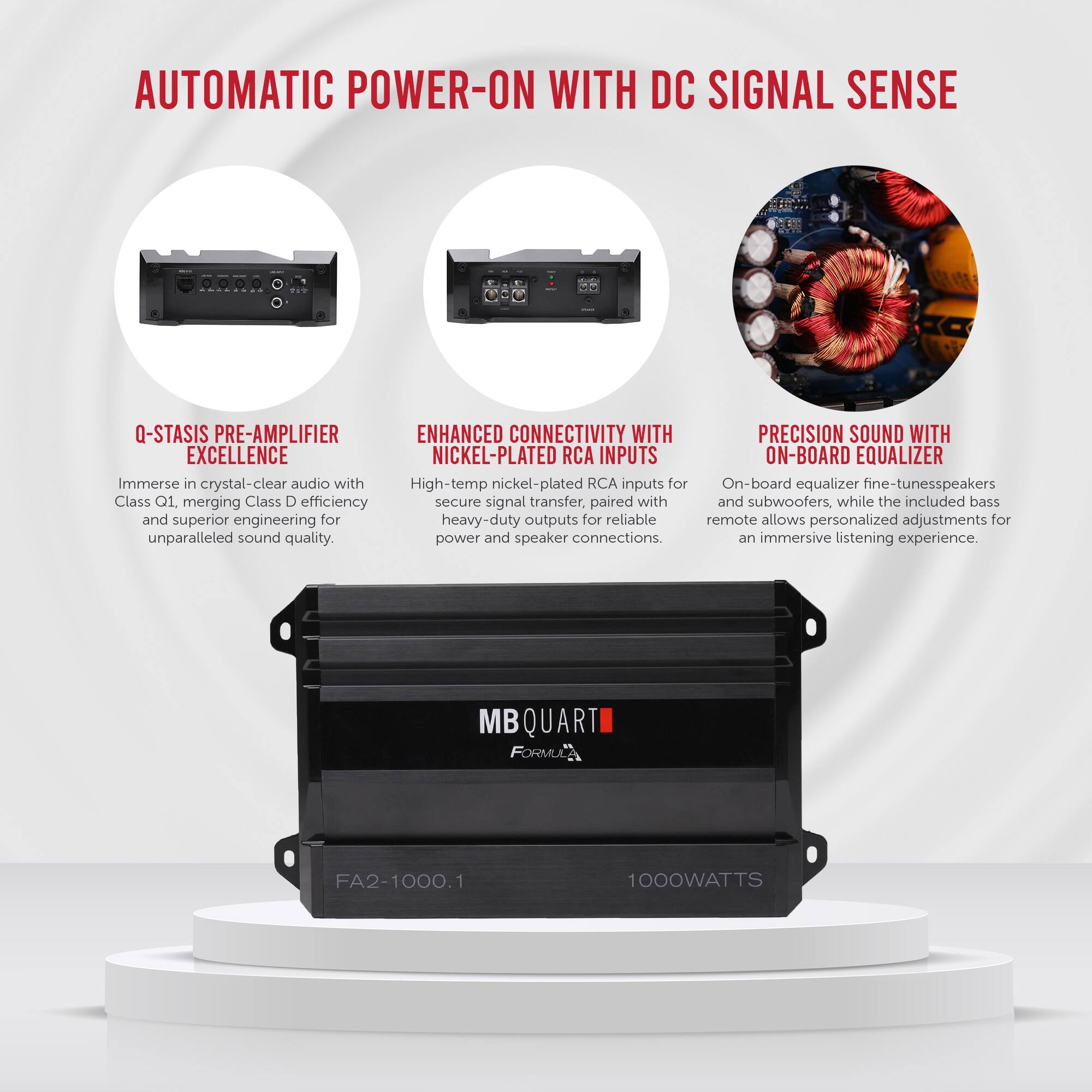 **AUTOMATIC POWER-ON WITH DC SIGNAL SENSE**

- **Q-STASIS PRE-AMPLIFIER EXCELLENCE**
  - Immerse in crystal-clear audio with Class Q1, merging Class D efficiency and superior engineering for unparalleled sound quality.

- **ENHANCED CONNECTIVITY WITH NICKEL-PLATED RCA INPUTS**
  - High-temp nickel-plated RCA inputs for secure signal transfer, paired with heavy-duty outputs for reliable power and speaker connections.

- **PRECISION SOUND WITH ON-BOARD EQUALIZER**
  - On-board equalizer fine-tunes speakers and subwoofers, while the included bass remote allows personalized adjustments for an immersive listening experience.

**MB QUART FORMULA FA2-1000.1 1000WATTS**