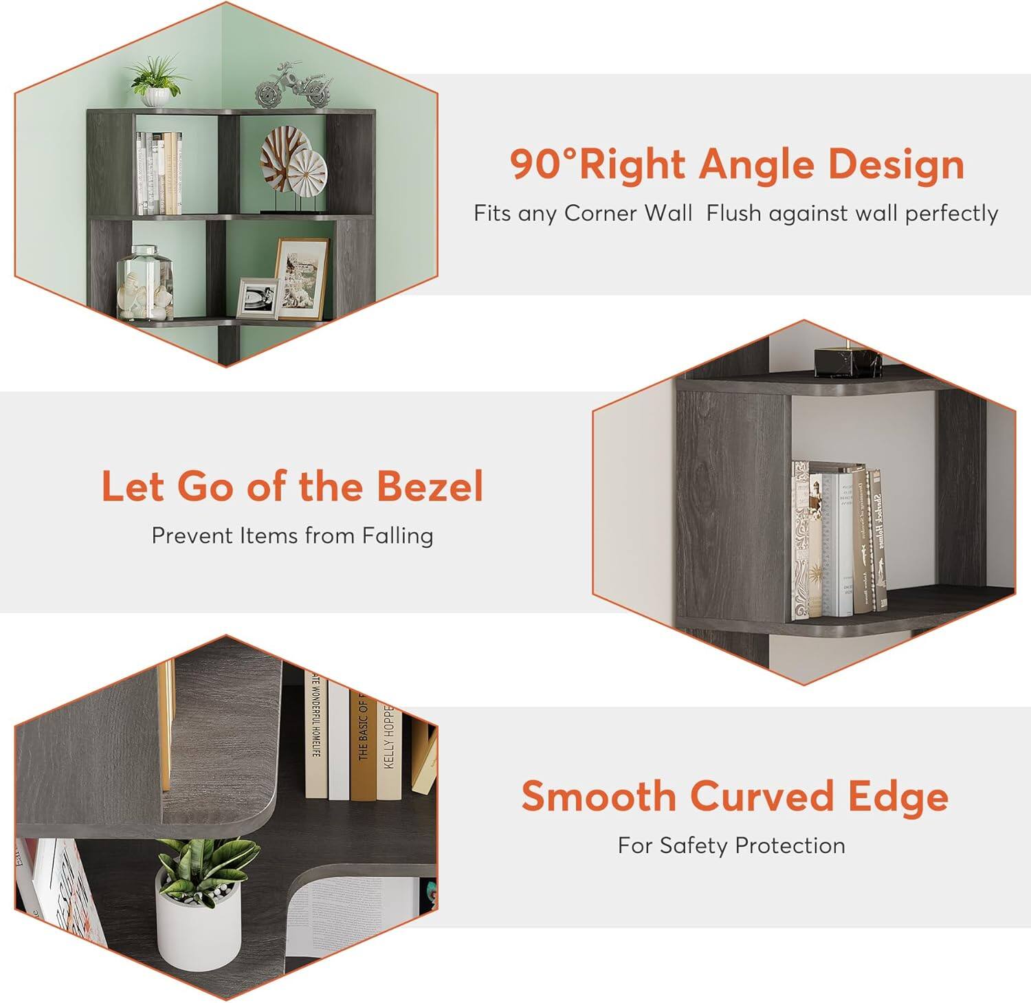90° Right Angle Design  
Fits any Corner Wall  
Flush against wall perfectly  

Let Go of the Bezel  
Prevent Items from Falling  

Smooth Curved Edge  
For Safety Protection