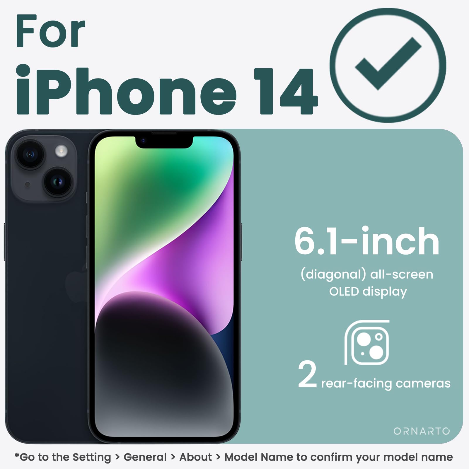 For iPhone 14 6.1-inch (diagonal) all-screen OLED display 2 rear-facing cameras

*Go to the Setting > General > About > Model Name to confirm your model name