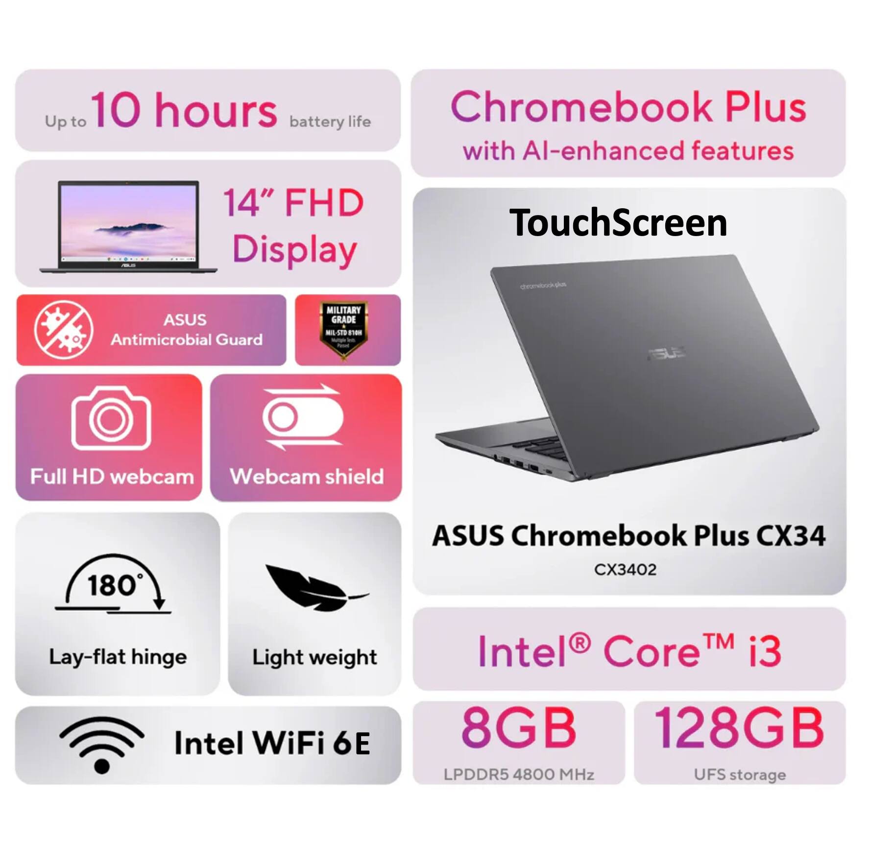 ASUS Chromebook Plus CX34 CX3402

- Up to 10 hours battery life
- 14" FHD Display
- TouchScreen
- ASUS Antimicrobial Guard
- MILITARY GRADE - MIL-STD-810H
- Full HD webcam
- Webcam shield
- 180° Lay-flat hinge
- Light weight
- Intel WiFi 6E
- Intel® Core™ i3
- 8GB LPDDR5 4800 MHz
- 128GB UFS storage