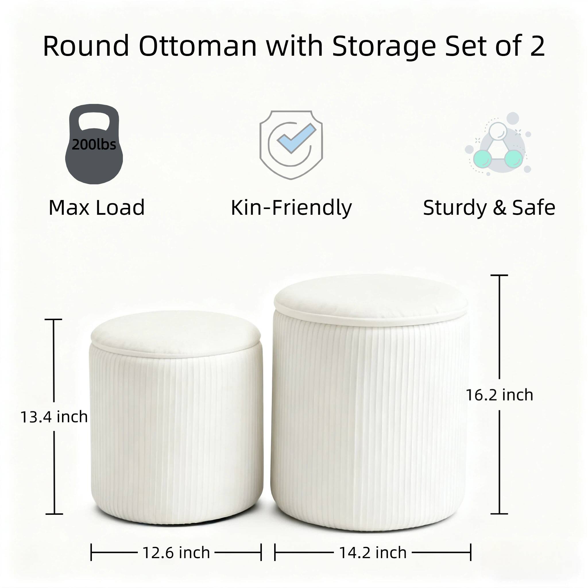 Round Ottoman with Storage Set of 2  
200lbs Max Load  
Kin-Friendly  
Sturdy & Safe  
13.4 inch  
16.2 inch  
12.6 inch  
14.2 inch