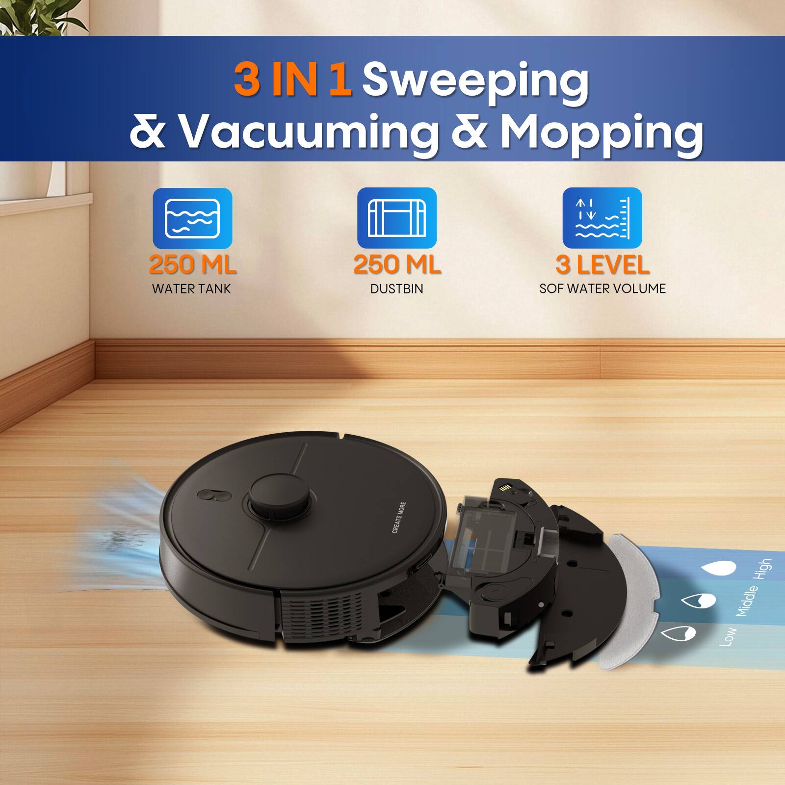 3 IN 1 Sweeping & Vacuuming & Mopping  
250 ML WATER TANK  
250 ML DUSTBIN  
3 LEVEL SOF WATER VOLUME  
High  
Middle  
Low