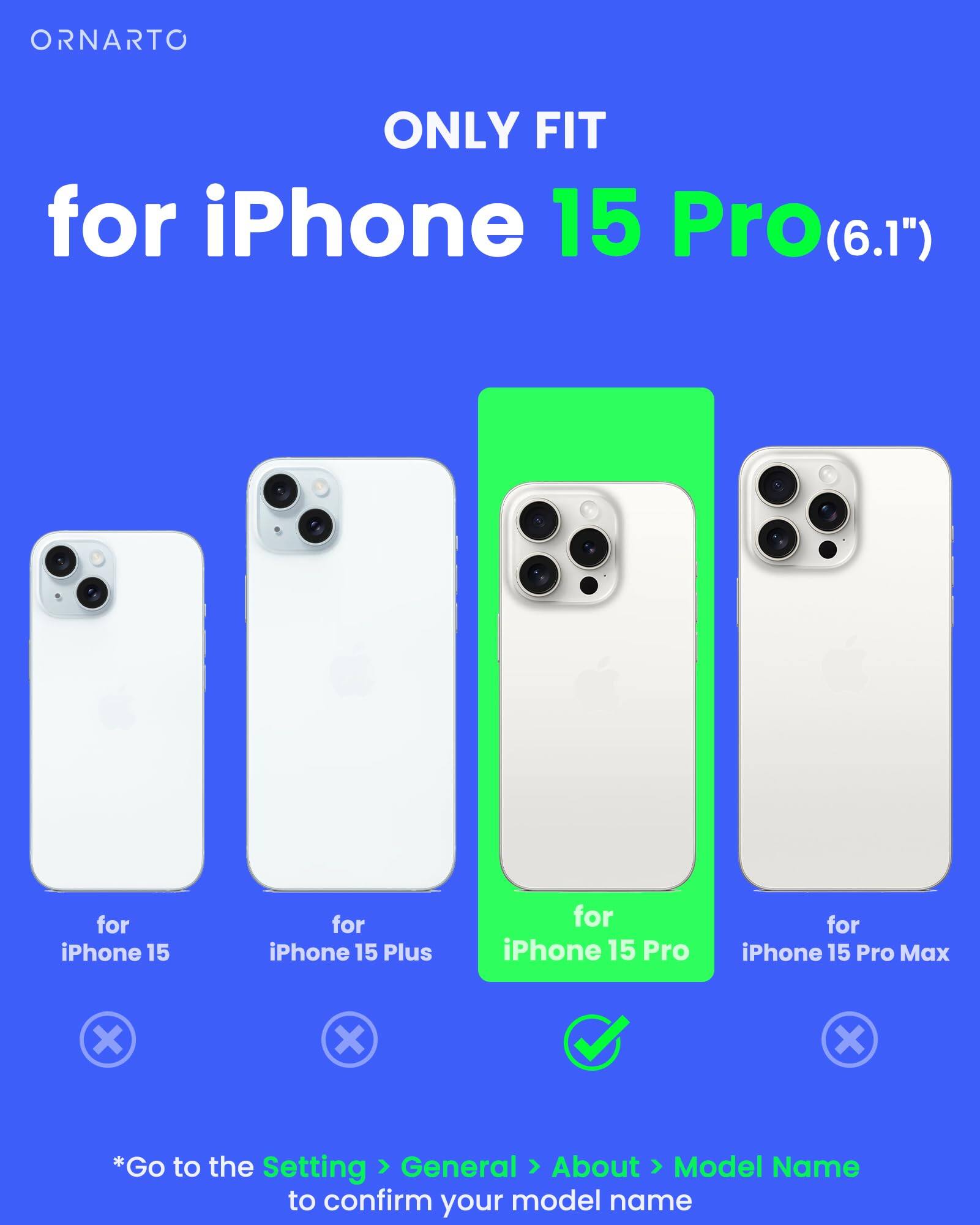 ORNARTO ONLY FIT for iPhone 15 Pro(6.1") for iPhone 15 Pro for iPhone 15 Pro Max x x x *Go to the Setting > General > About > Model Name to confirm your model name