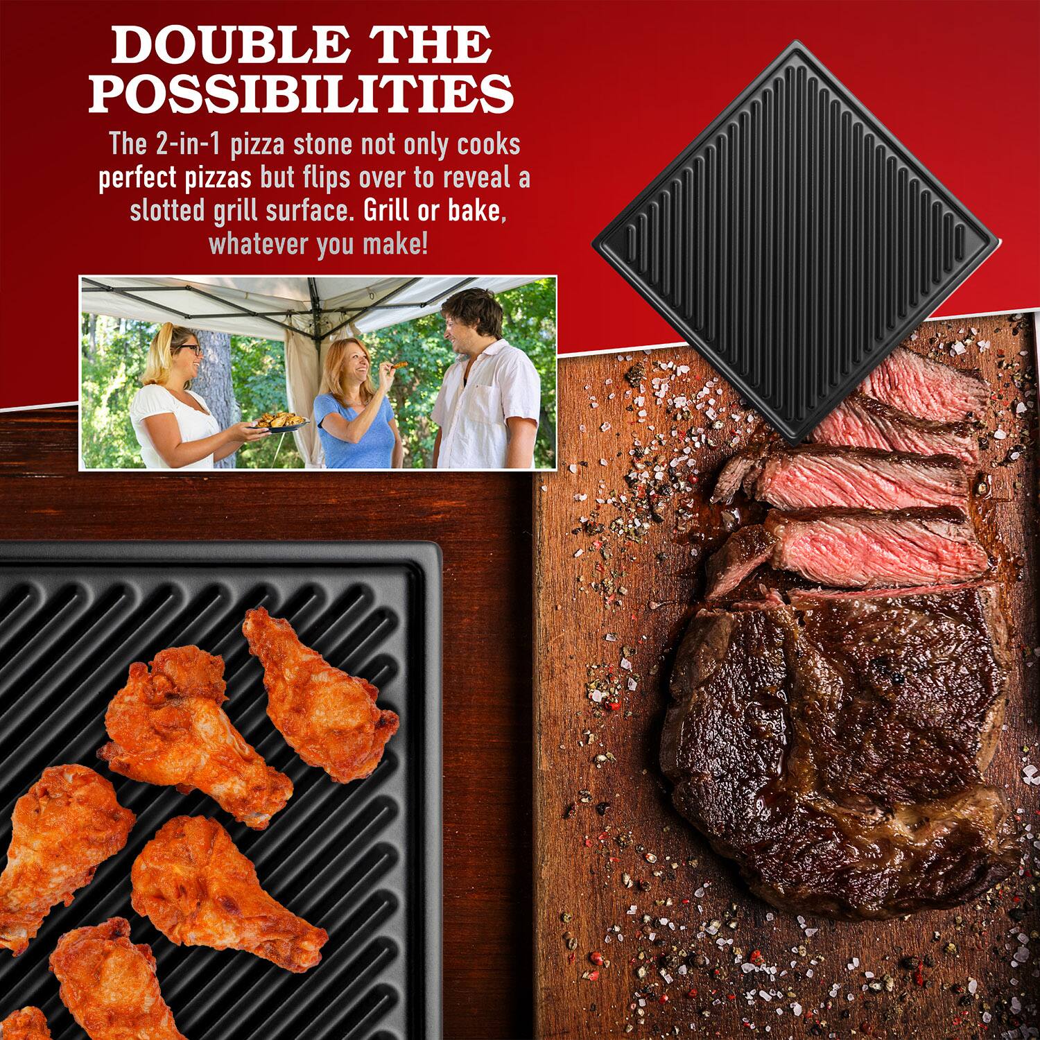 DOUBLE THE POSSIBILITIES

The 2-in-1 pizza stone not only cooks perfect pizzas but flips over to reveal a slotted grill surface. Grill or bake, whatever you make!