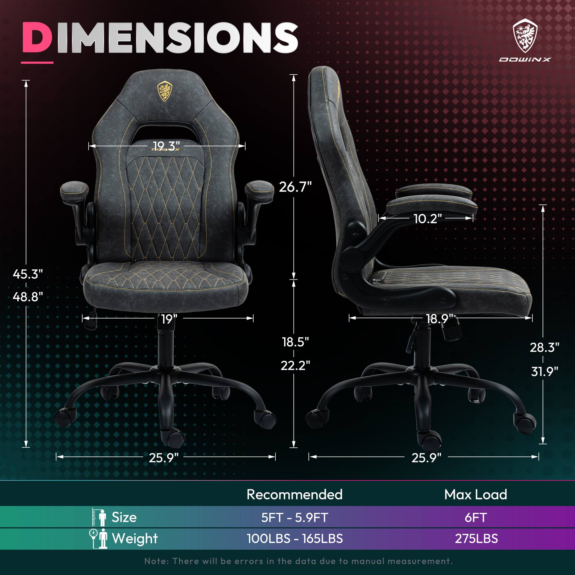 DIMENSIONS - DOWINX  
19.3" 26.7" 10.2" 45.3" 48.8" 19" 18.9" 18.5" 22.2" 28.3" 31.9" 25.9" 25.9"  

Recommended Max Load  
Size: 5FT - 5.9FT  
Weight: 100LBS - 165LBS  
6FT  
275LBS  

Note: There will be errors in the data due to manual measurement.