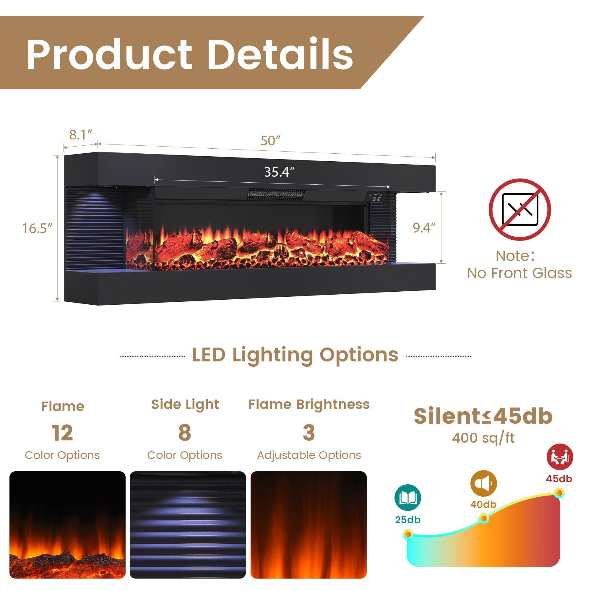 Product Details

- Dimensions: 8.1" x 50" x 35.4" x 16.5" x 9.4"
- Note: No Front Glass

LED Lighting Options
- Flame: 12 Color Options
- Side Light: 8 Color Options
- Flame Brightness: 3 Adjustable Options

Silent ≤ 45db
- 400 sq/ft
- Noise Levels: 25db, 40db, 45db