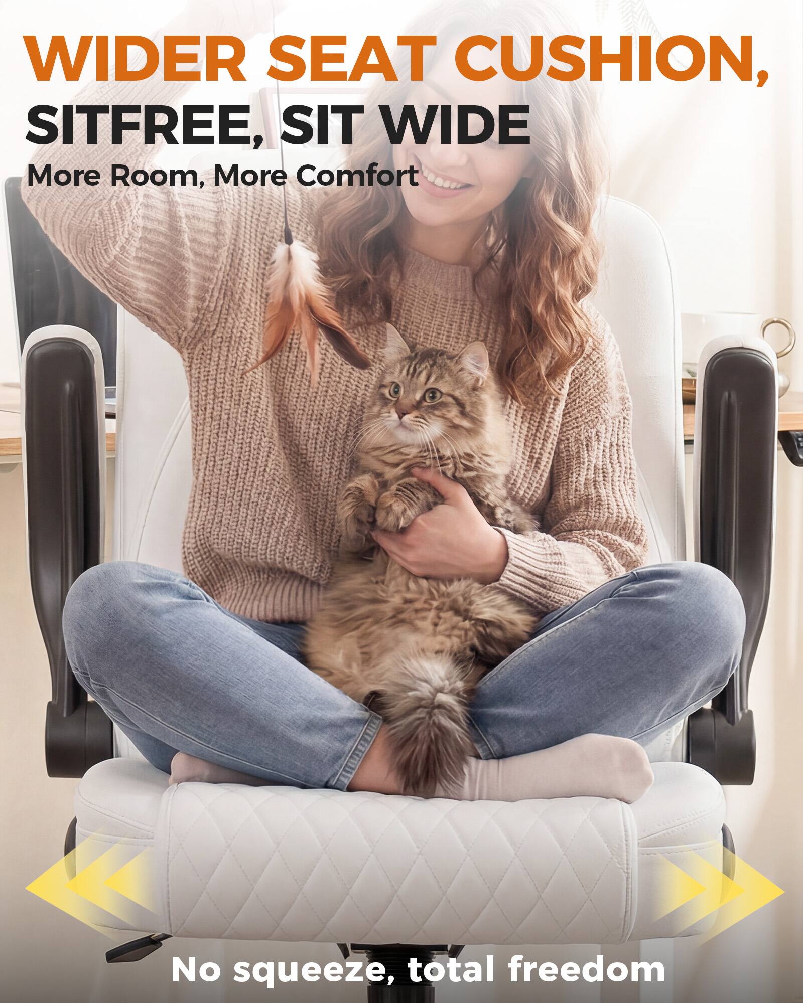 WIDER SEAT CUSHION, SITFREE, SIT WIDE  
More Room, More Comfort  
No squeeze, total freedom