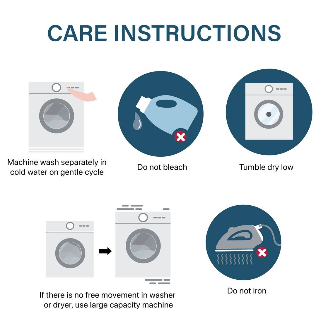 CARE INSTRUCTIONS

- Machine wash separately in cold water on gentle cycle
- Do not bleach
- Tumble dry low
- If there is no free movement in washer or dryer, use large capacity machine
- Do not iron
