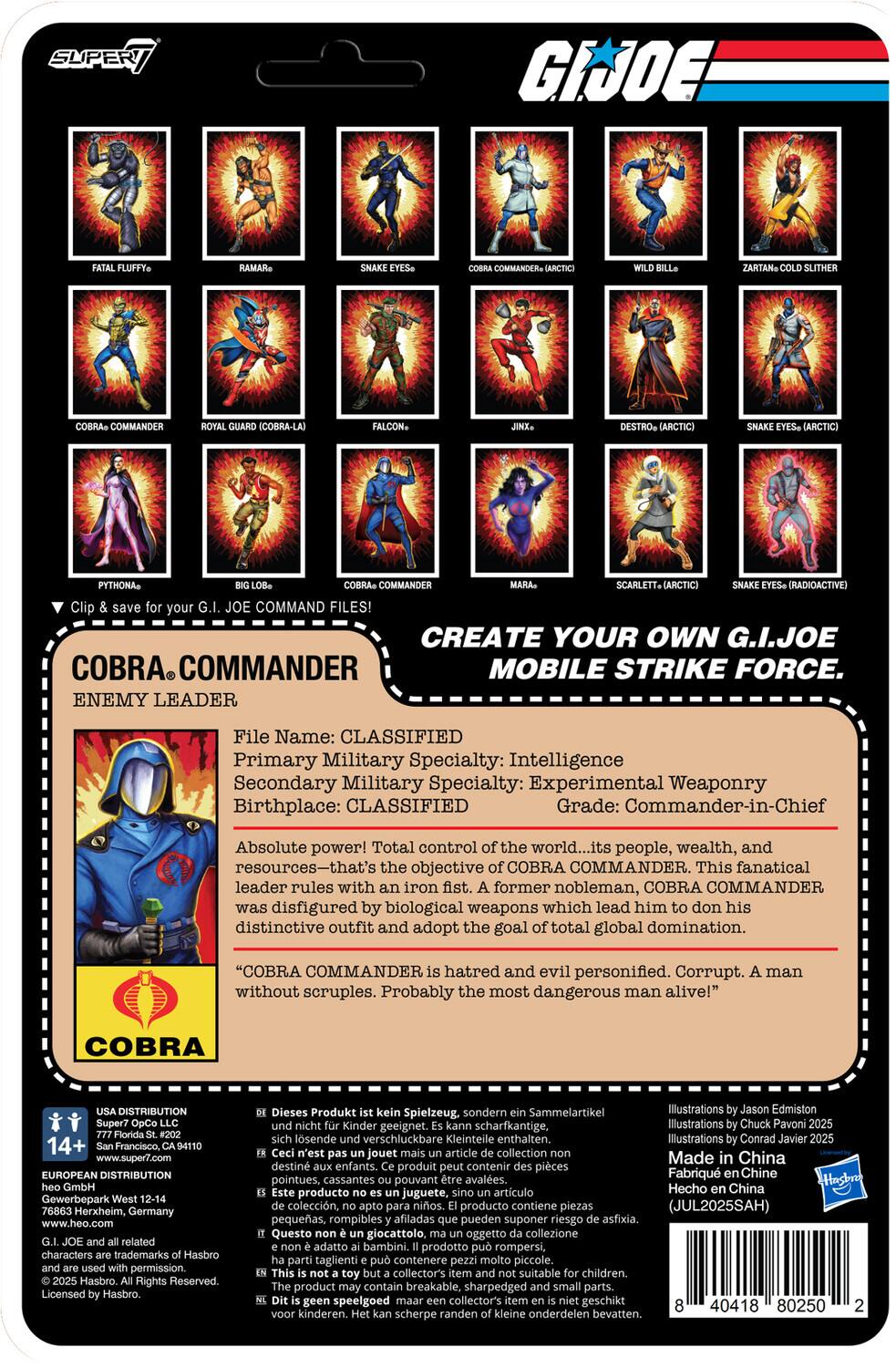 SUPER 7

G.I. JOE

Clip your G.I. JOE COMMAND FILES! CREATE YOUR OWN G.I. JOE COBRA COMMANDER MOBILE STRIKE FORCE.

ENEMY LEADER

File Name: CLASSIFIED

Primary Military Specialty: Intelligence

Secondary Military Specialty: Experimental Weaponry

Birthplace: CLASSIFIED

Grade: Commander-in-Chief

Absolute power! Total control of the world... its people, wealth, and resources—that's the objective COBRA COMMANDER. This fanatical leader rules with an iron fist. A former nobleman, COBRA COMMANDER was disfigured by biological weapons which lead him to don his distinctive outfit and adopt the goal of total global domination.

"COBRA COMMANDER is hatred and evil personified. Corrupt. A man without scruples. Probably the most dangerous man alive!"

COBRA DISTRIBUTION

14+ Francisco, CA 94110

www.super7.com

EUROPEAN DISTRIBUTION

Gewerbepark Herxheim, Germany

www.heo.com

characters trademarks Hasbro permission. Hasbro Rights Reserved.

COBRA COMMANDER

ENEMY LEADER

File Name: CLASSIFIED

Primary Military Specialty: Intelligence