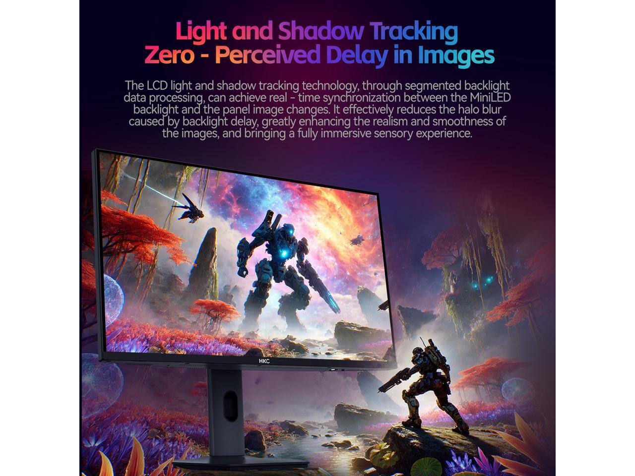 Light and Shadow Tracking Zero - Perceived Delay in Images

The LCD light and shadow tracking technology, through segmented backlight data processing, can achieve real-time synchronization between the MiniLED backlight and the panel image changes. It effectively reduces the halo blur caused by backlight delay, greatly enhancing the realism and smoothness of the images, and bringing a fully immersive sensory experience.