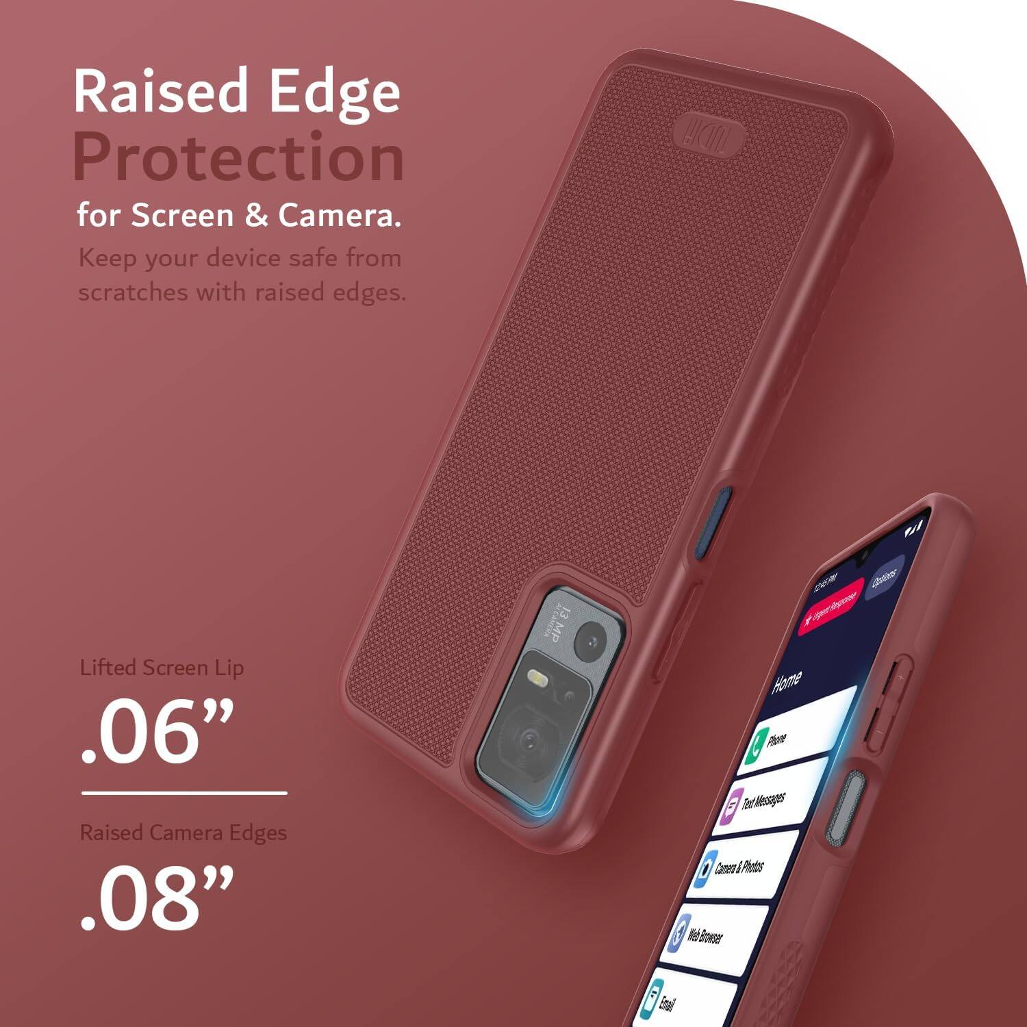 Raised Edge Protection for Screen & Camera.  
Keep your device safe from scratches with raised edges.  

Lifted Screen Lip .06"  
Raised Camera Edges .08"