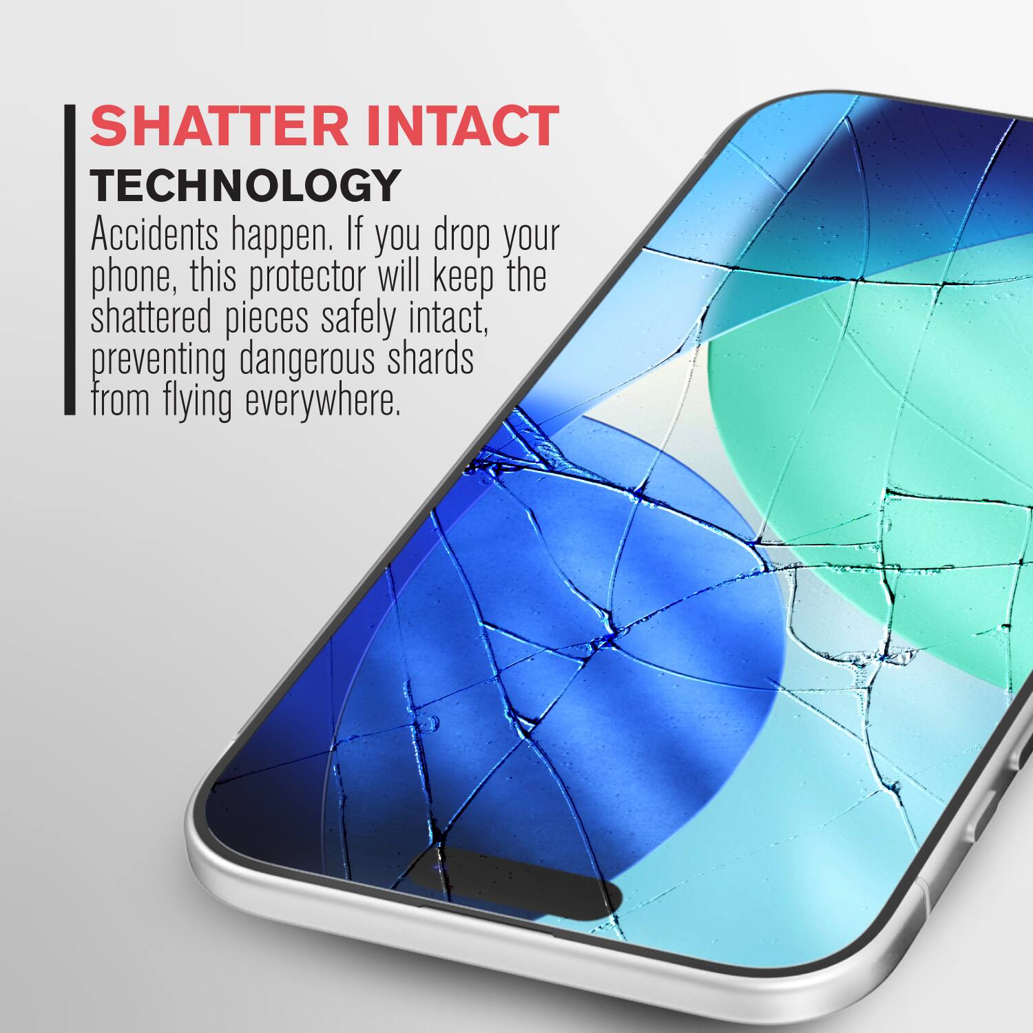 SHATTER INTACT TECHNOLOGY

Accidents happen. If you drop your phone, this protector will keep the shattered pieces safely intact, preventing dangerous shards from flying everywhere.