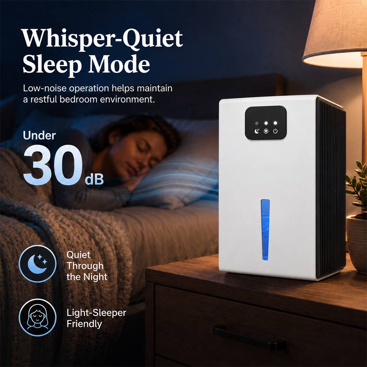 Whisper-Quiet Sleep Mode  
Low-noise operation helps maintain a restful bedroom environment.  
Under 30 dB  
Quiet Through the Night  
Light-Sleeper Friendly