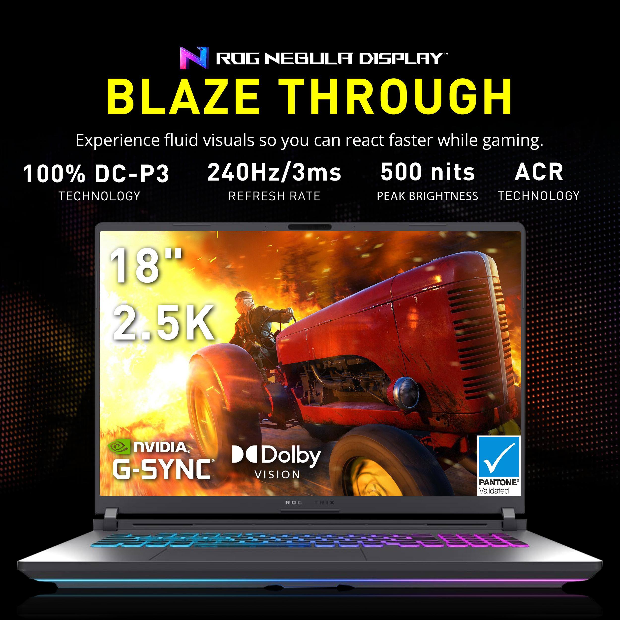 ROG NEBULA DISPLAY  
BLAZE THROUGH  

Experience fluid visuals so you can react faster while gaming.  

100% DC-P3  
240Hz/3ms  
500 nits  
ACR  

TECHNOLOGY  
REFRESH RATE  
PEAK BRIGHTNESS  
TECHNOLOGY  

18"  
2.5K  

NVIDIA G-SYNC  
Dolby VISION  
PANTONE Validated