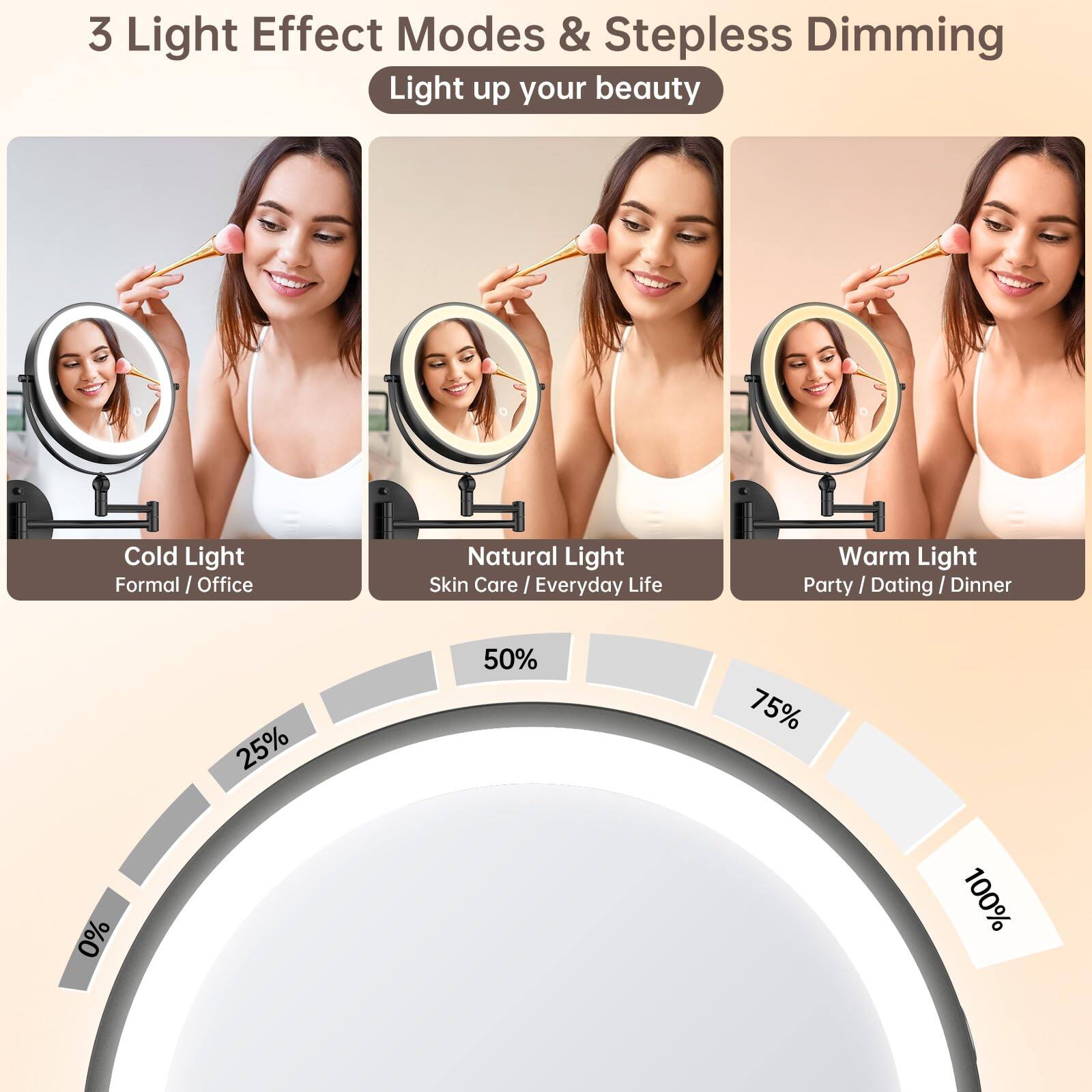 3 Light Effect Modes & Stepless Dimming  
Light up your beauty  

Cold Light  
Formal / Office  

Natural Light  
Skin Care / Everyday Life  

Warm Light  
Party / Dating / Dinner  

0% 25% 50% 75% 100%