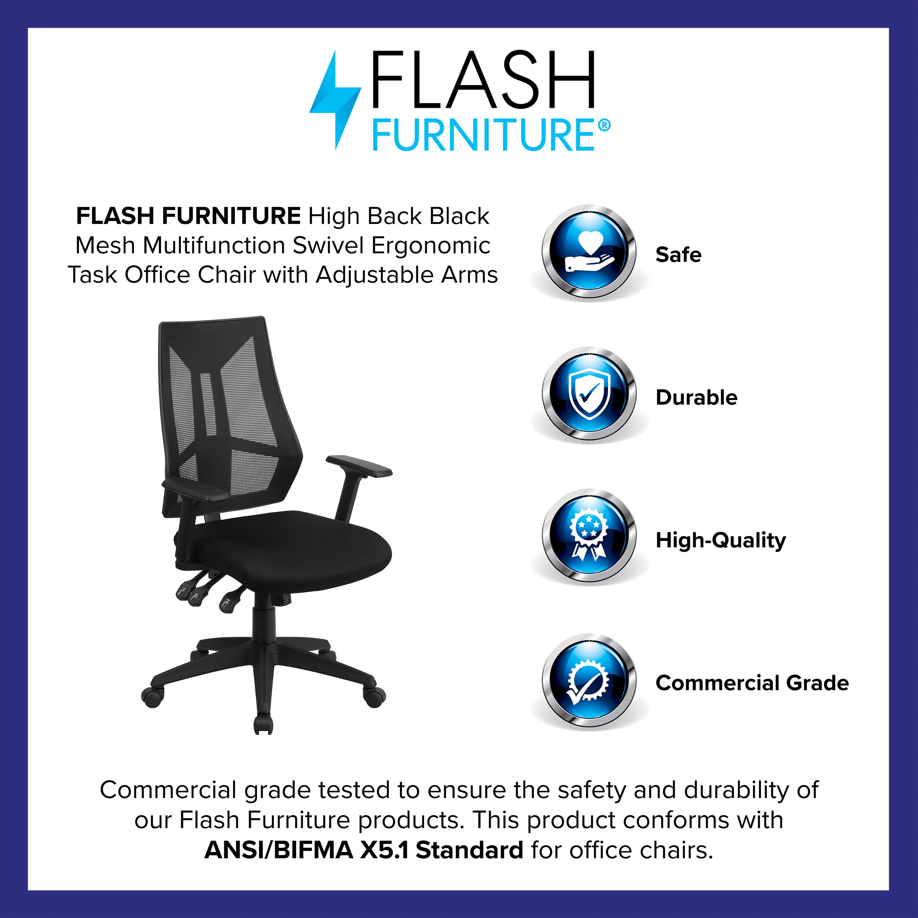 FLASH FURNITURE High Back Black Mesh Multifunction Swivel Ergonomic Task Office Chair with Adjustable Arms

Safe  
Durable  
High-Quality  
Commercial Grade  

Commercial grade tested to ensure the safety and durability of our Flash Furniture products. This product conforms with ANSI/BIFMA X5.1 Standard for office chairs.
