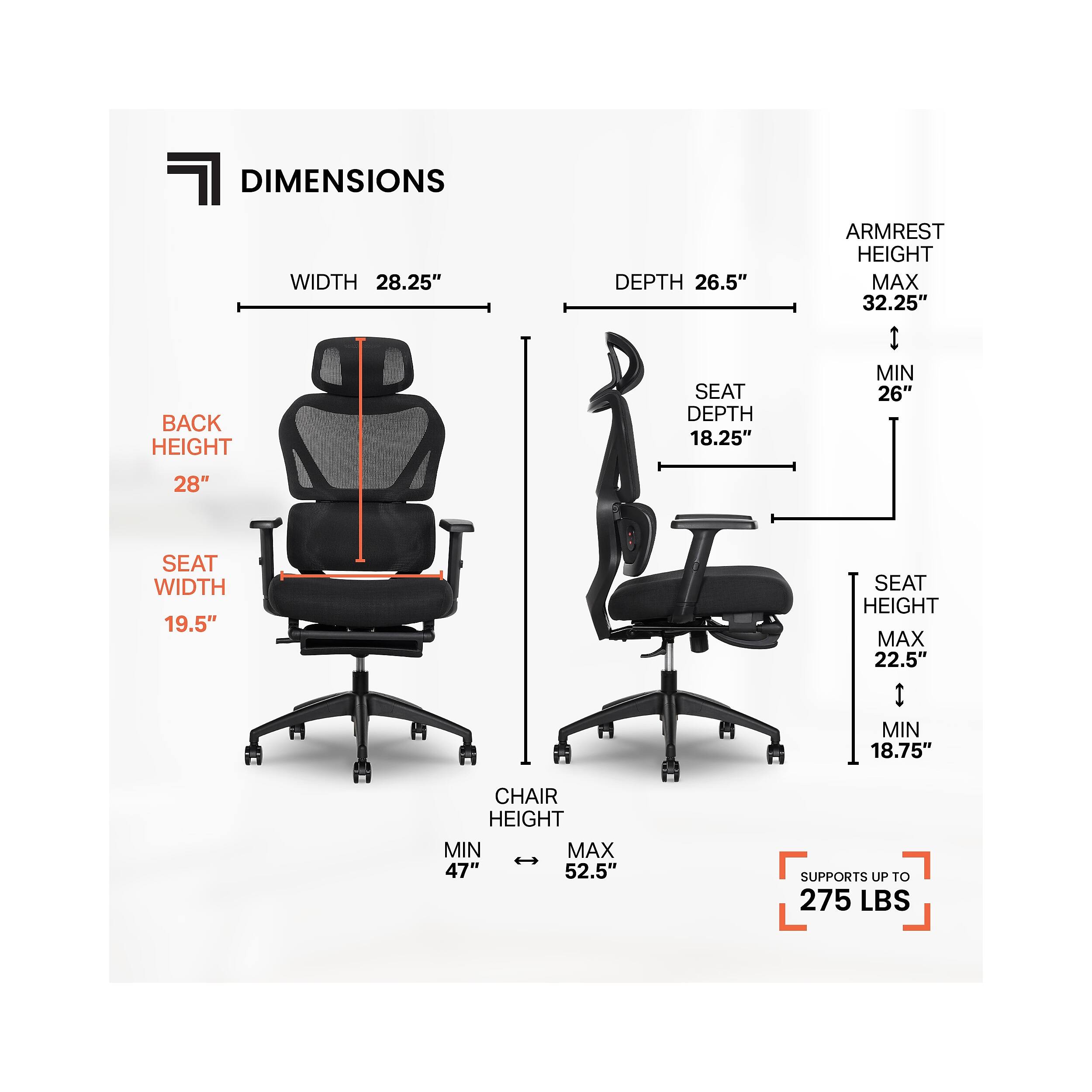 DIMENSIONS

WIDTH 28.25"  
BACK HEIGHT 28"  
DEPTH 26.5"  
SEAT DEPTH 18.25"  
ARMREST HEIGHT MAX 32.25" | MIN 26"  
SEAT WIDTH 19.5"  
SEAT HEIGHT MAX 22.5" | MIN 18.75"  
CHAIR HEIGHT MIN 47" | MAX 52.5"  
SUPPORTS UP TO 275 LBS