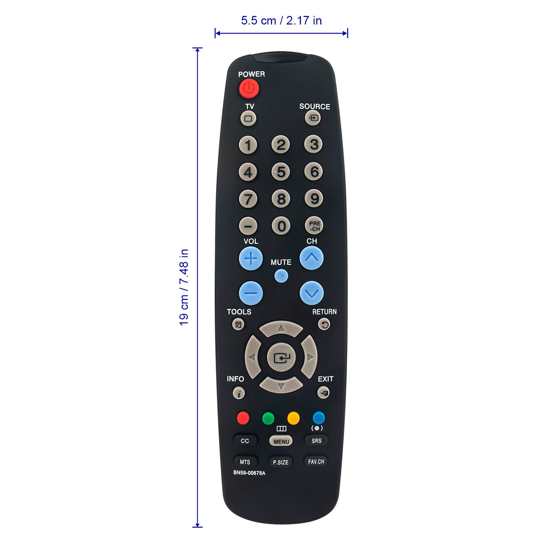 5.5 cm / 2.17 in

19 cm / 7.48 in

POWER TV SOURCE 1 2 3 4 5 6 7 8 9 0 VOL - MUTE PRE-CH CH RETURN INFO EXIT TOOLS MENU SRS P.SIZE FAV.CH CC MTS BN59-0067BA