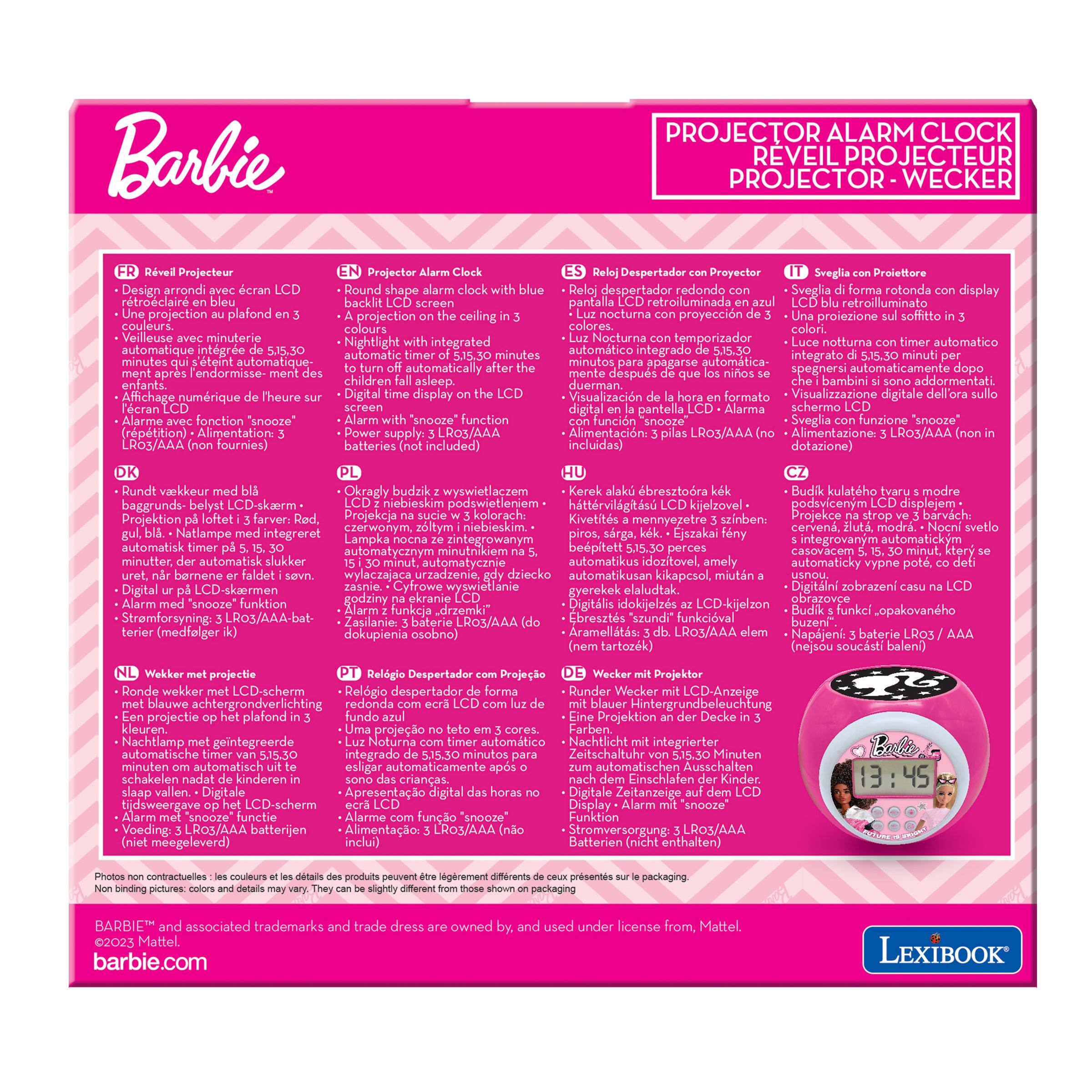 Barbie

PROJECTOR ALARM CLOCK
REVEIL PROJECTEUR
PROJECTOR - WECKER

FR
Rveil Projecteur
Design arrondi avec cran LCD
Round shape with blue
Despertador con Proyector
Sveglia con Proiettore
Design arrondi avec cran LCD
Round shape with blue
Despertador redondo con Sveglia rotonda con display LCD
screen retroilluminata
Une projection au plafond
projection on the nocturna
con proyeccin
Una proiezione sul
Veilleuse minuterie with Nocturna
con notturna timer automatico de
Nightlight integrated automtico
5.15.30 automatic minutes
5.15,30 integrato di minuti
minutes s'teint automatique-
minutos apagarse automtica-
turn automatically after the
los nios dopo ment des
ment des enfants.
sono addormentati.
Affichage numrique de l'heure sur
time display the LCD
Visualizacin de la hora en formato
screen schermo LCD
Alarme avec fonction "snooze"
funzione
Alimentation: dot