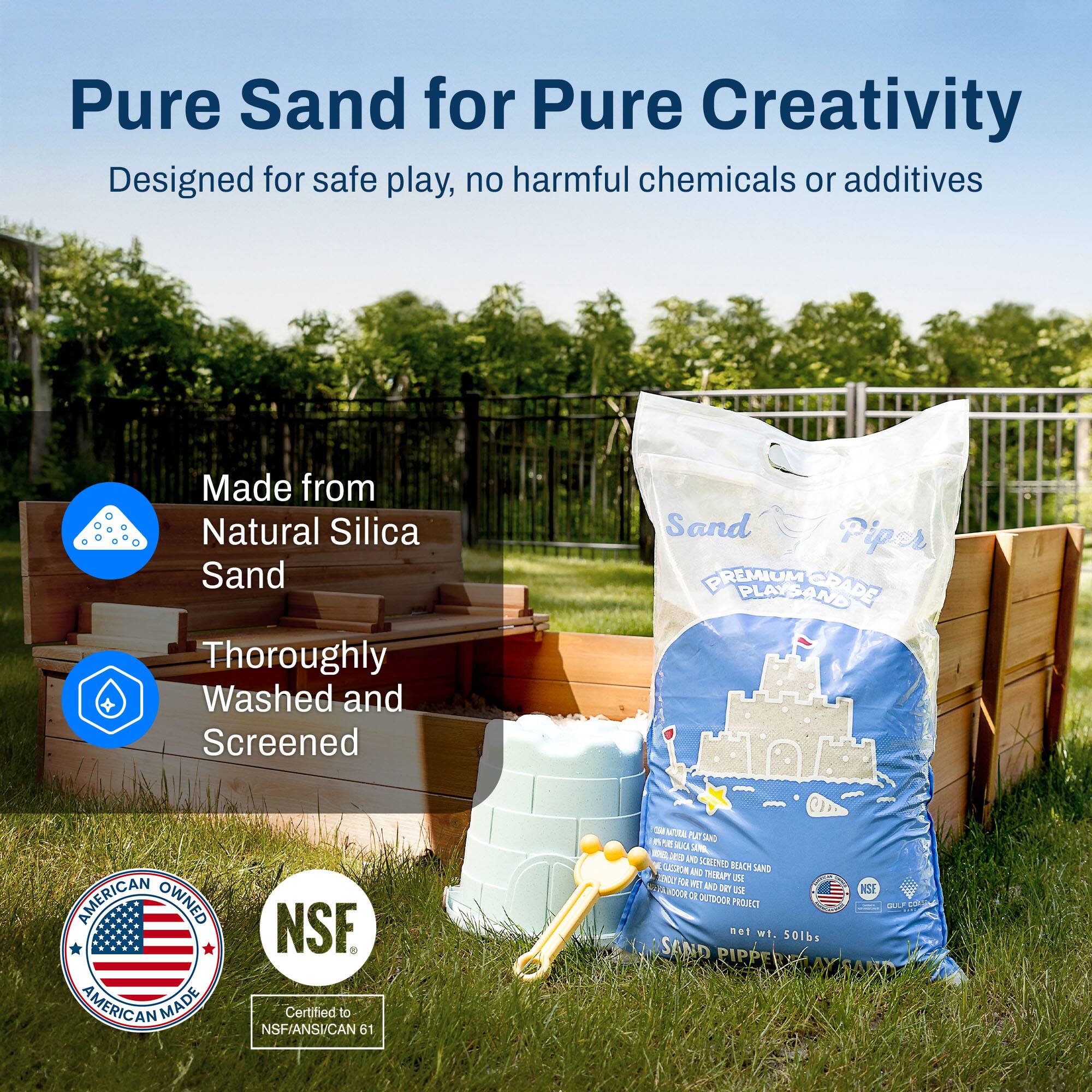 Pure Sand for Pure Creativity  
Designed for safe play, no harmful chemicals or additives  

Made from Natural Silica Sand  
Thoroughly Washed and Screened  

AMERICAN OWNED AMERICAN MADE  
NSF Certified to NSF/ANSI/CAN 61  

PREMIUM PLAYGRADE PLAYSAND  
NET WT. 50 LBS.  
SAND PIPPER