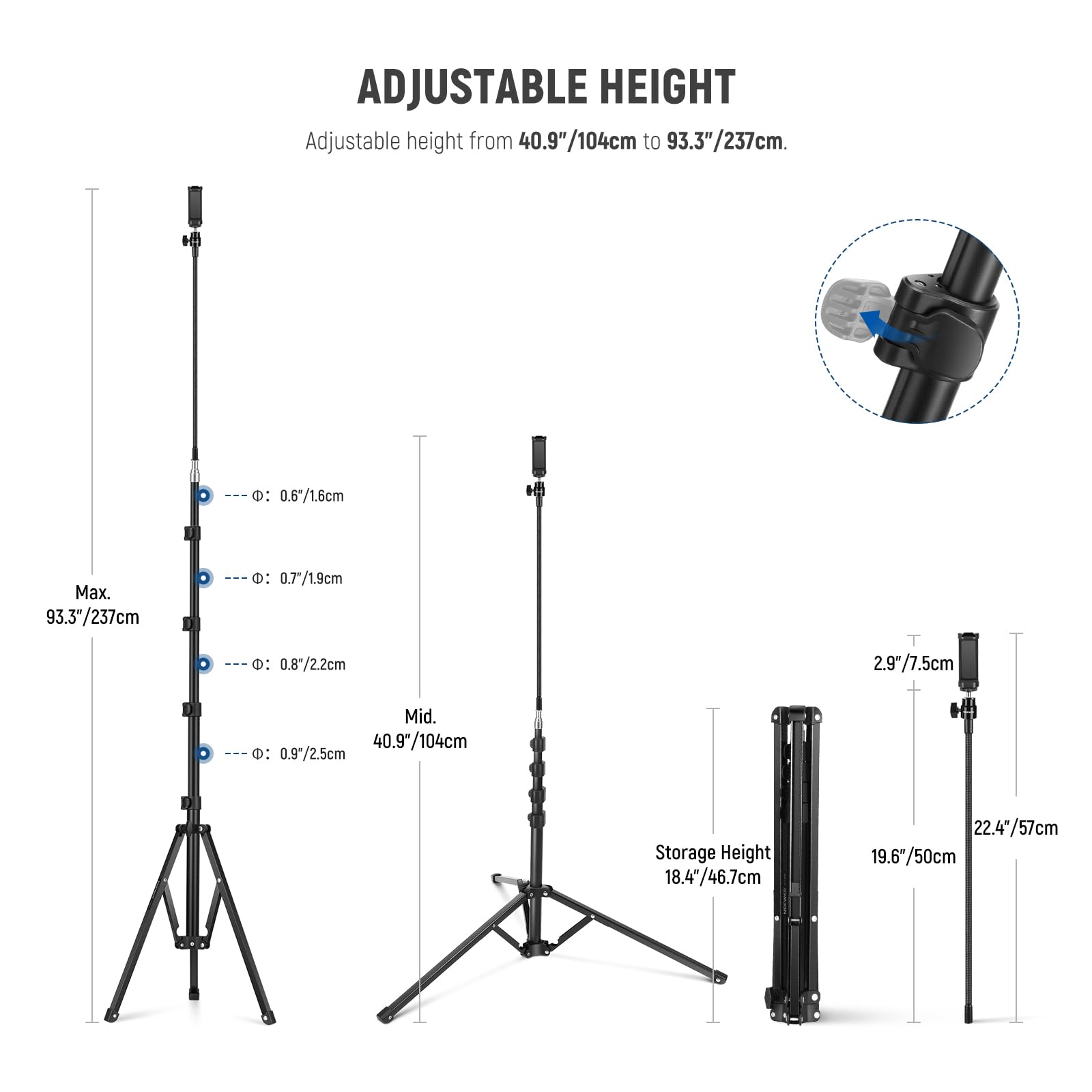 ADJUSTABLE HEIGHT  
Adjustable height from 40.9"/104cm to 93.3"/237cm.

- Max. 93.3"/237cm
  - Ø: 0.6"/1.6cm
  - Ø: 0.7"/1.9cm
  - Ø: 0.8"/2.2cm
  - Ø: 0.9"/2.5cm

- Mid. 40.9"/104cm

- Storage Height
  - 18.4"/46.7cm
  - 22.4"/57cm
  - 19.6"/50cm