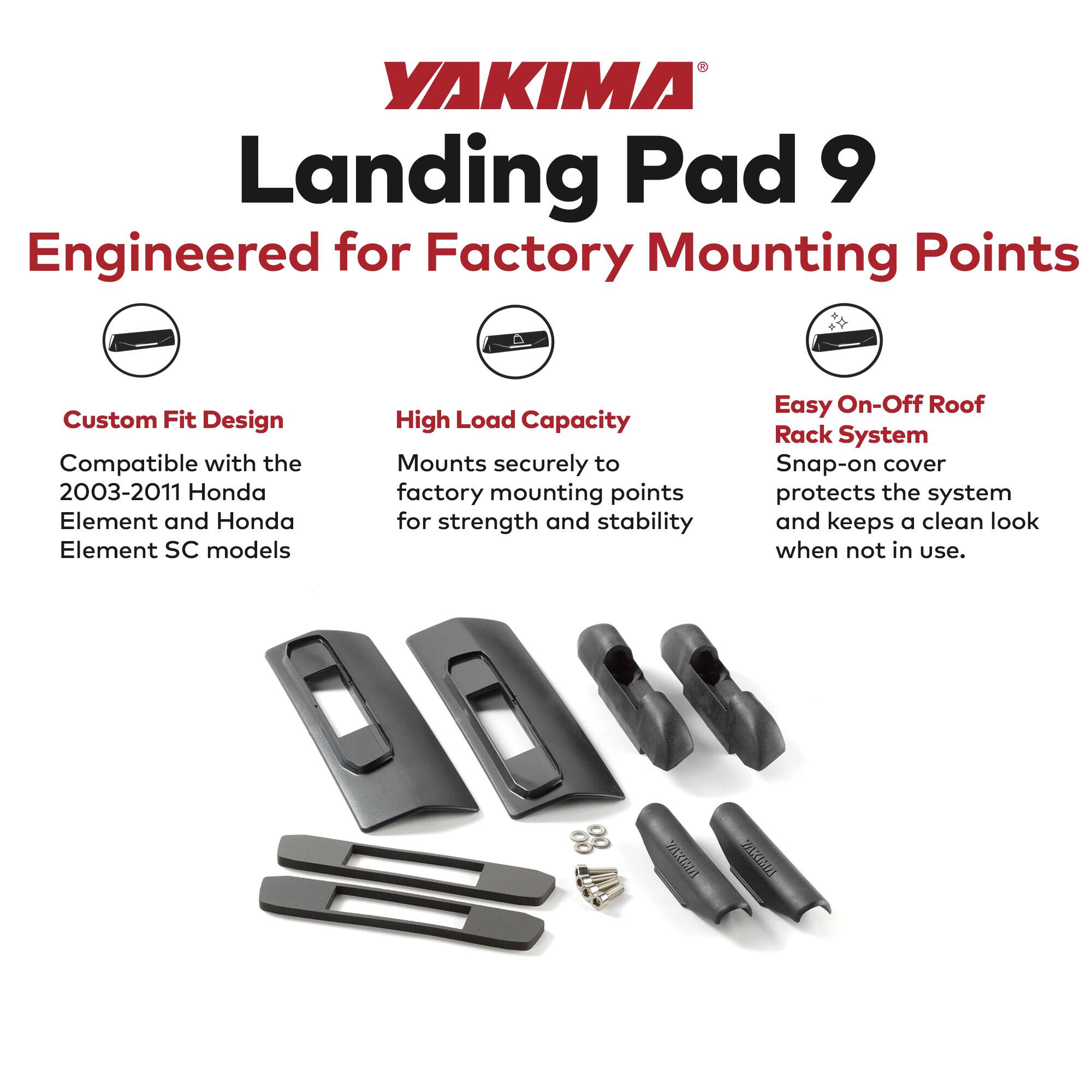 YAKIMA Landing Pad 9  
Engineered for Factory Mounting Points  

Custom Fit Design  
Compatible with the 2003-2011 Honda Element and Honda Element SC models  

High Load Capacity  
Mounts securely to factory mounting points for strength and stability  

Easy On-Off Roof Rack System  
Snap-on cover protects the system and keeps a clean look when not in use.