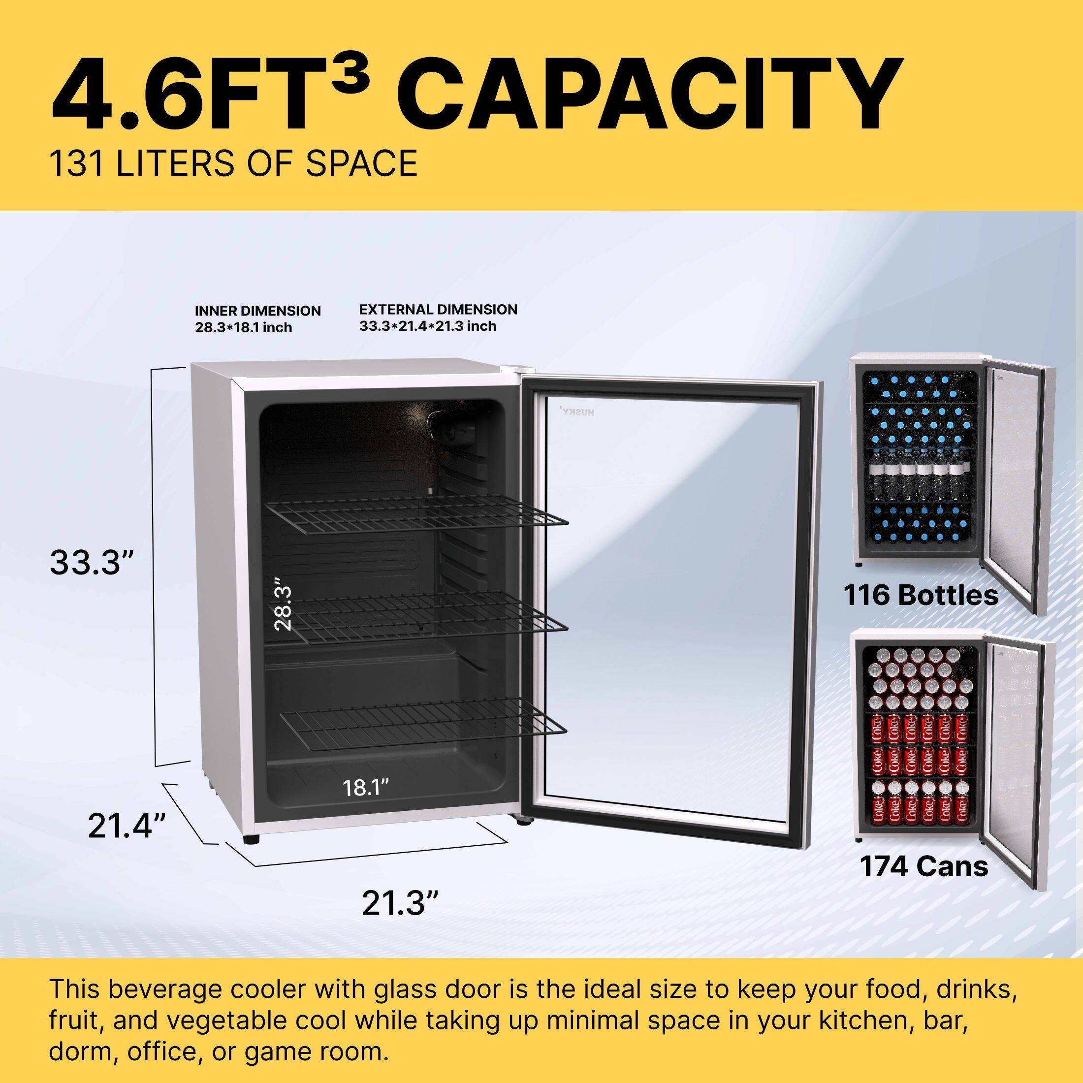 4.6FT³ CAPACITY  
131 LITERS OF SPACE  

INNER DIMENSION: 28.3" x 18.1" inch  
EXTERNAL DIMENSION: 33.3" x 21.4" x 21.3" inch  

This beverage cooler with glass door is the ideal size to keep your food, drinks, fruit, and vegetable cool while taking up minimal space in your kitchen, bar, dorm, office, or game room.  

116 Bottles  
174 Cans